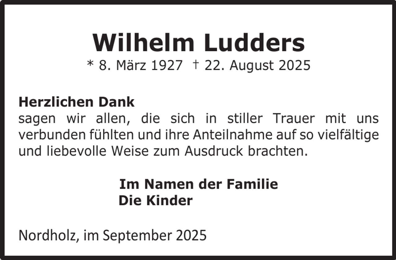 <p>Wilhelm Ludders</p><p>* 8. März 1927 † 22. August 2025<br />Herzlichen Dank<br />sagen wir allen, die sich in stiller Trauer mit uns<br />verbunden fühlten und ihre Anteilnahme auf so vielfältige<br />und liebevolle Weise zum Ausdruck brachten.<br />Im Namen der Familie<br />Die Kinder</p><p>Nordholz, im September 2025</p>