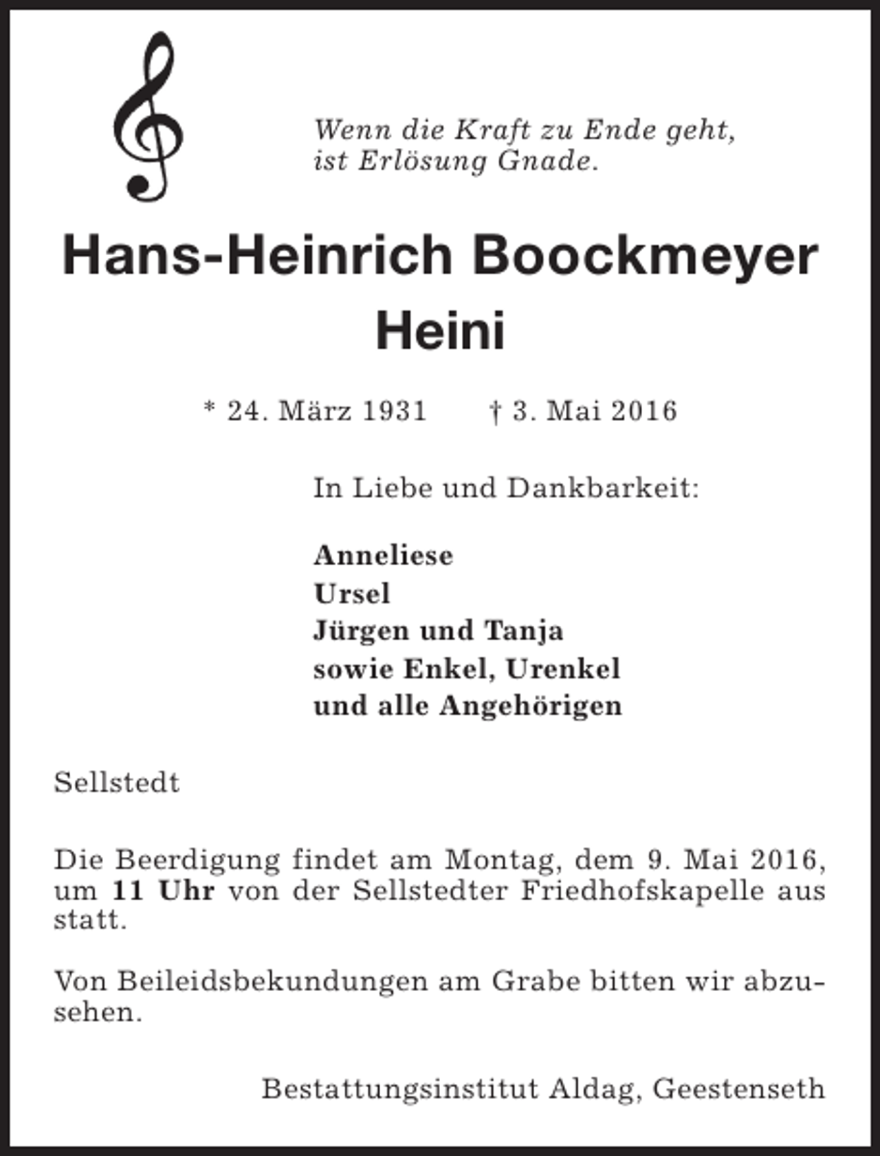 <p>Wenn die Kraft zu Ende geht,<br />ist Erlösung Gnade.</p><p>Hans-Heinrich Boockmeyer<br />Heini<br />* 24. März 1931</p><p>† 3. Mai 2016</p><p>In Liebe und Dankbarkeit:<br />Anneliese<br />Ursel<br />Jürgen und Tanja<br />sowie Enkel, Urenkel<br />und alle Angehörigen<br />Sellstedt<br />Die Beerdigung findet am Montag, dem 9. Mai 2016,<br />um 11 Uhr von der Sellstedter Friedhofskapelle aus<br />statt.<br />Von Beileidsbekundungen am Grabe bitten wir abzusehen.<br />Bestattungsinstitut Aldag, Geestenseth</p>