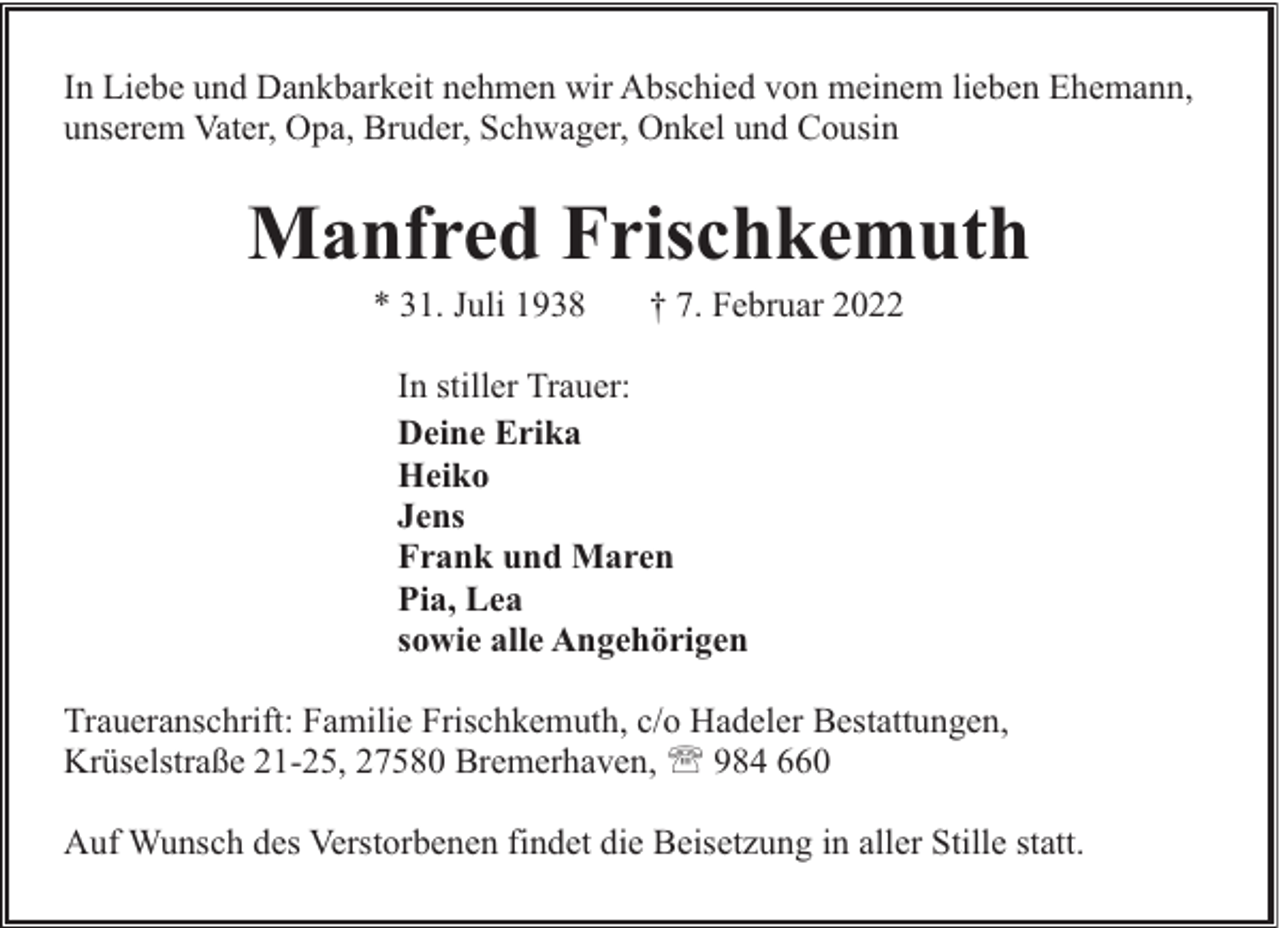 <p>In Liebe und Dankbarkeit nehmen wir Abschied von meinem lieben Ehemann,<br />unserem Vater, Opa, Bruder, Schwager, Onkel und Cousin</p><p>Manfred Frischkemuth<br />* 31. Juli 1938</p><p>† 7. Februar 2022</p><p>In stiller Trauer:<br />Deine Erika<br />Heiko<br />Jens<br />Frank und Maren<br />Pia, Lea<br />sowie alle Angehörigen<br />Traueranschrift: Familie Frischkemuth, c/o Hadeler Bestattungen,<br />Krüselstraße 21-25, 27580 Bremerhaven, ' 984 660<br />Auf Wunsch des Verstorbenen findet die Beisetzung in aller Stille statt.</p>
