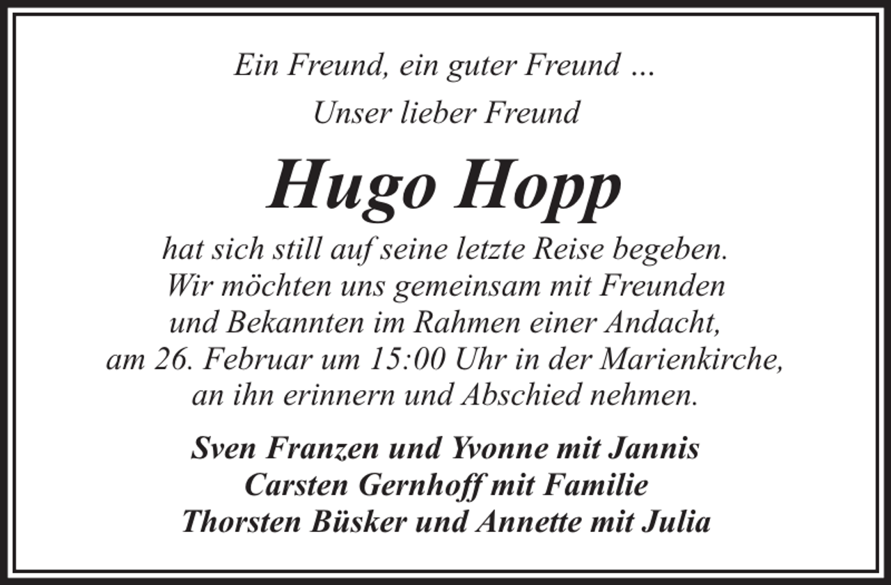 <p>Ein Freund, ein guter Freund …<br />Unser lieber Freund</p><p>Hugo Hopp</p><p>hat sich still auf seine letzte Reise begeben.<br />Wir möchten uns gemeinsam mit Freunden<br />und Bekannten im Rahmen einer Andacht,<br />am 26. Februar um 15:00 Uhr in der Marienkirche,<br />an ihn erinnern und Abschied nehmen.<br />Sven Franzen und Yvonne mit Jannis<br />Carsten Gernhoff mit Familie<br />Thorsten Büsker und Annette mit Julia</p>