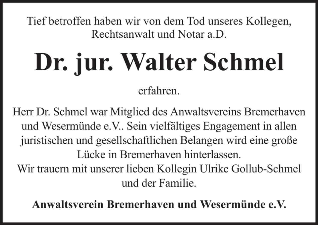 <p>Tief betroffen haben wir von dem Tod unseres Kollegen,<br />Rechtsanwalt und Notar a.D.</p><p>Dr. jur. Walter Schmel<br />erfahren.<br />Herr Dr. Schmel war Mitglied des Anwaltsvereins Bremerhaven<br />und Wesermünde e.V.. Sein vielfältiges Engagement in allen<br />juristischen und gesellschaftlichen Belangen wird eine große<br />Lücke in Bremerhaven hinterlassen.<br />Wir trauern mit unserer lieben Kollegin Ulrike Gollub-Schmel<br />und der Familie.<br />Anwaltsverein Bremerhaven und Wesermünde e.V.</p>