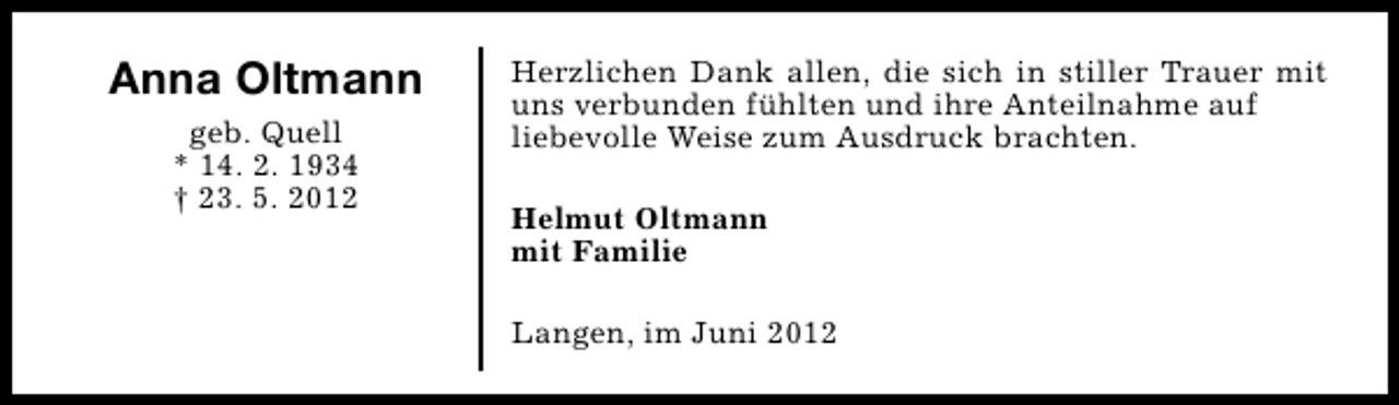 <p>Anna Oltmann<br />geb. Quell<br />* 14. 2. 1934<br />† 23. 5. 2012</p><p>Herzlichen Dank allen, die sich in stiller Trauer mit<br />uns verbunden fühlten und ihre Anteilnahme auf<br />liebevolle Weise zum Ausdruck brachten.<br />Helmut Oltmann<br />mit Familie<br />Langen, im Juni 2012</p>