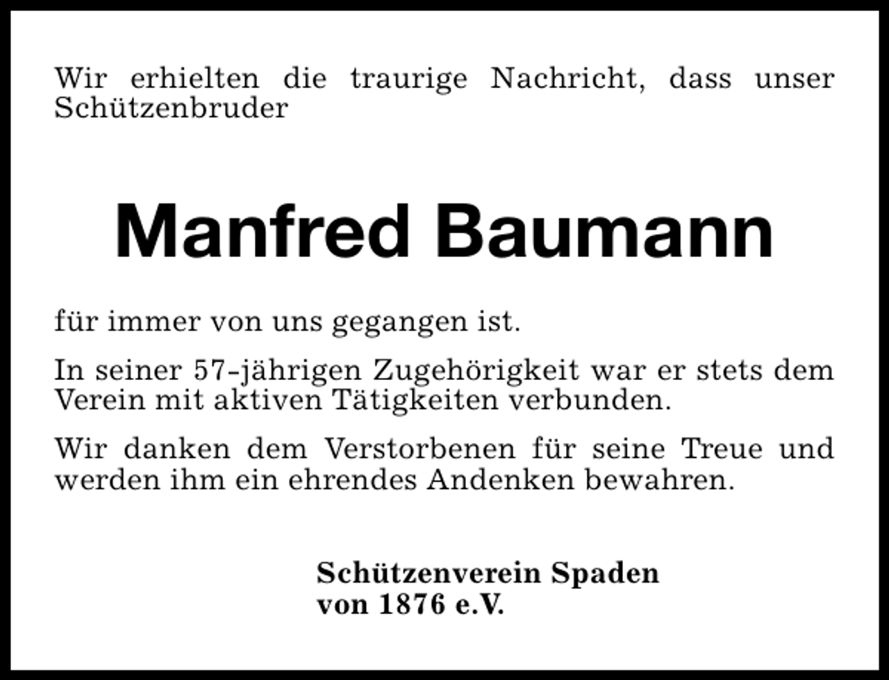 <p>Wir erhielten die traurige Nachricht, dass unser<br />Schützenbruder</p><p>Manfred Baumann<br />für immer von uns gegangen ist.<br />In seiner 57-jährigen Zugehörigkeit war er stets dem<br />Verein mit aktiven Tätigkeiten verbunden.<br />Wir danken dem Verstorbenen für seine Treue und<br />werden ihm ein ehrendes Andenken bewahren.<br />Schützenverein Spaden<br />von 1876 e.V.</p>