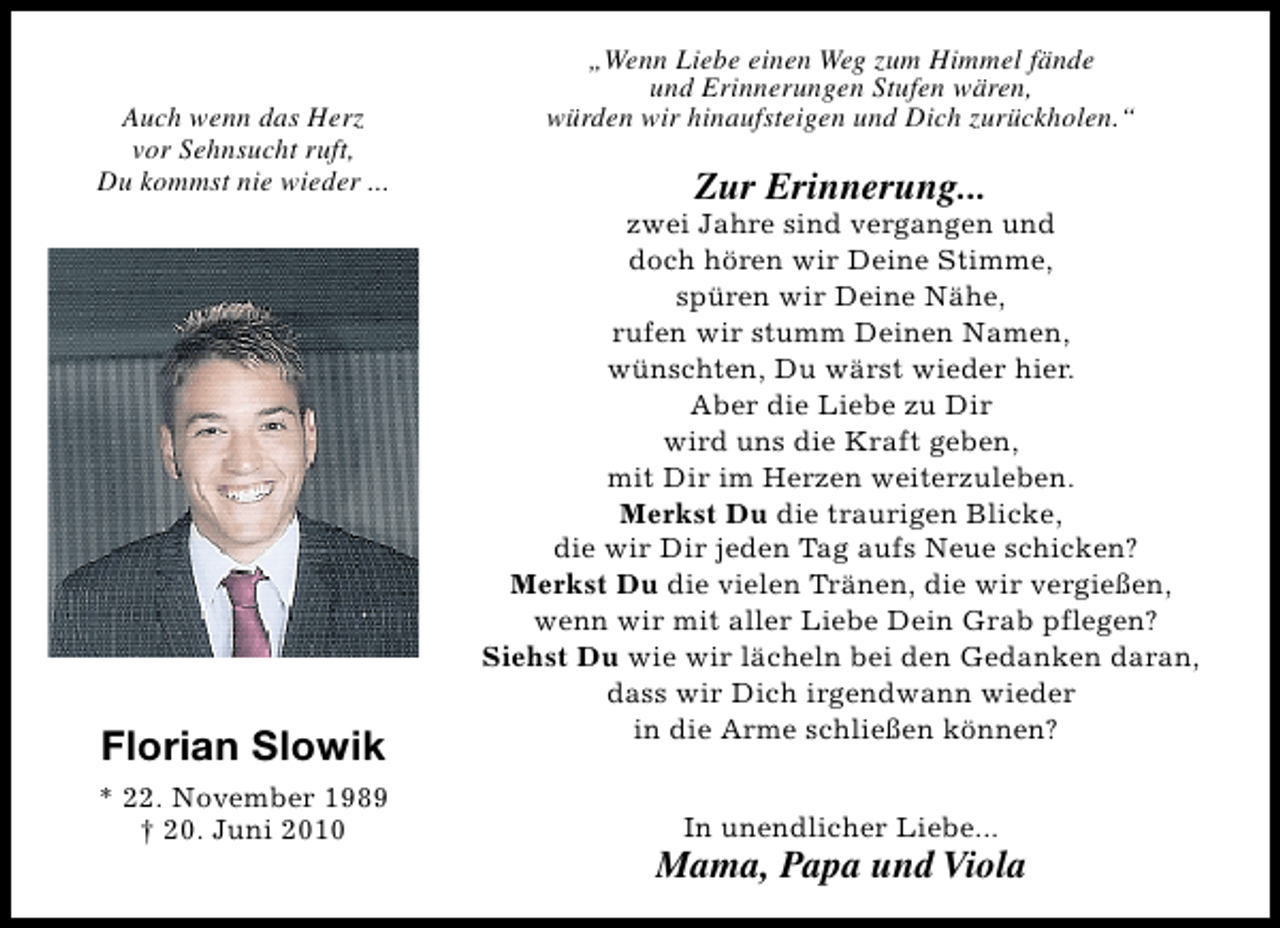 <p>Auch wenn das Herz<br />vor Sehnsucht ruft,<br />Du kommst nie wieder ...</p><p>Florian Slowik<br />* 22. November 1989<br />† 20. Juni 2010</p><p>„Wenn Liebe einen Weg zum Himmel fände<br />und Erinnerungen Stufen wären,<br />würden wir hinaufsteigen und Dich zurückholen.“</p><p>Zur Erinnerung...</p><p>zwei Jahre sind vergangen und<br />doch hören wir Deine Stimme,<br />spüren wir Deine Nähe,<br />rufen wir stumm Deinen Namen,<br />wünschten, Du wärst wieder hier.<br />Aber die Liebe zu Dir<br />wird uns die Kraft geben,<br />mit Dir im Herzen weiterzuleben.<br />Merkst Du die traurigen Blicke,<br />die wir Dir jeden Tag aufs Neue schicken?<br />Merkst Du die vielen Tränen, die wir vergießen,<br />wenn wir mit aller Liebe Dein Grab pflegen?<br />Siehst Du wie wir lächeln bei den Gedanken daran,<br />dass wir Dich irgendwann wieder<br />in die Arme schließen können?<br />In unendlicher Liebe...</p><p>Mama, Papa und Viola</p>
