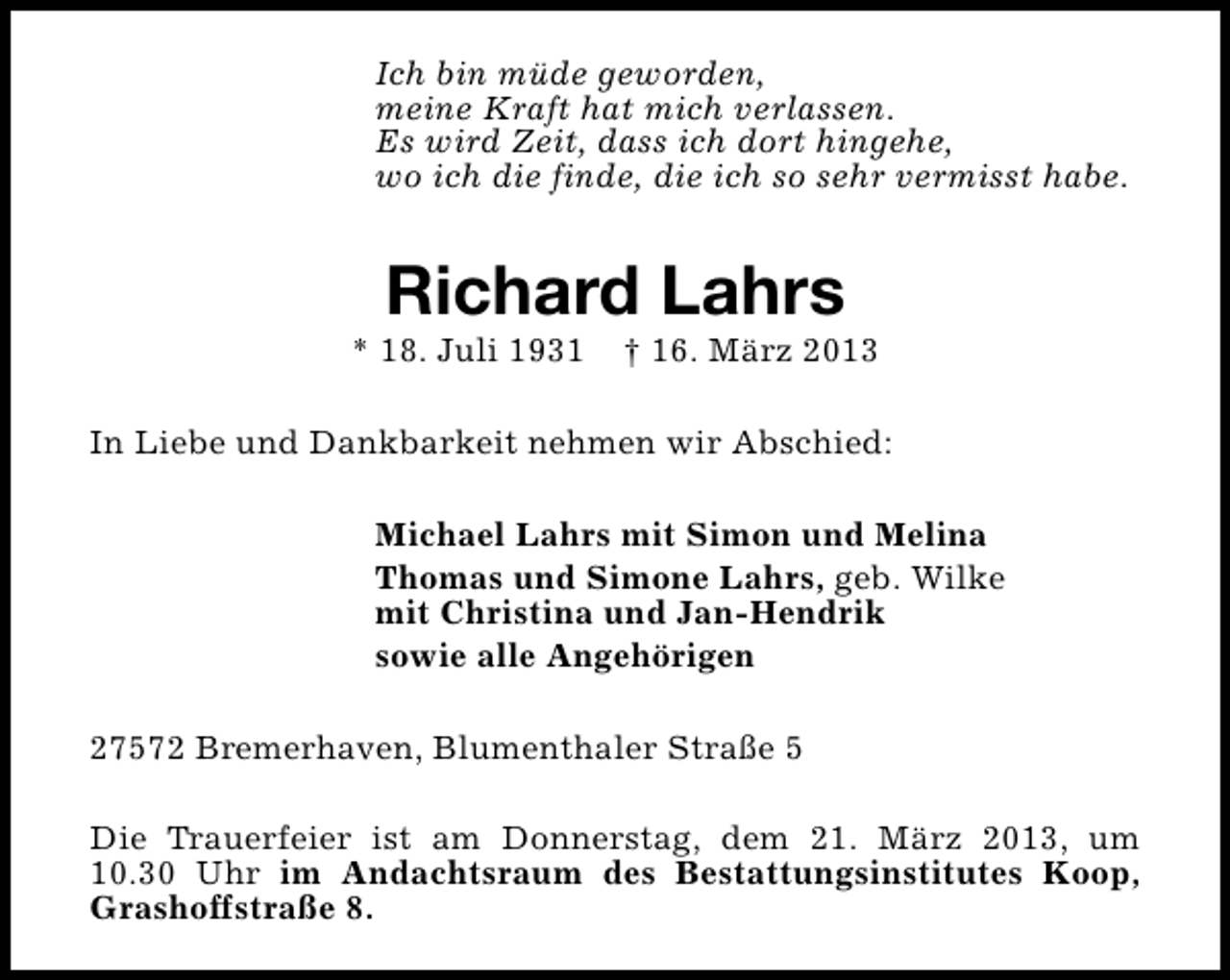 <p>Ich bin müde geworden,<br />meine Kraft hat mich verlassen.<br />Es wird Zeit, dass ich dort hingehe,<br />wo ich die finde, die ich so sehr vermisst habe.</p><p>Richard Lahrs</p><p>* 18. Juli 1931</p><p>† 16. März 2013</p><p>In Liebe und Dankbarkeit nehmen wir Abschied:<br />Michael Lahrs mit Simon und Melina<br />Thomas und Simone Lahrs, geb. Wilke<br />mit Christina und Jan-Hendrik<br />sowie alle Angehörigen<br />27572 Bremerhaven, Blumenthaler Straße 5<br />Die Trauerfeier ist am Donnerstag, dem 21. März 2013, um<br />10.30 Uhr im Andachtsraum des Bestattungsinstitutes Koop,<br />Grashoffstraße 8.</p>