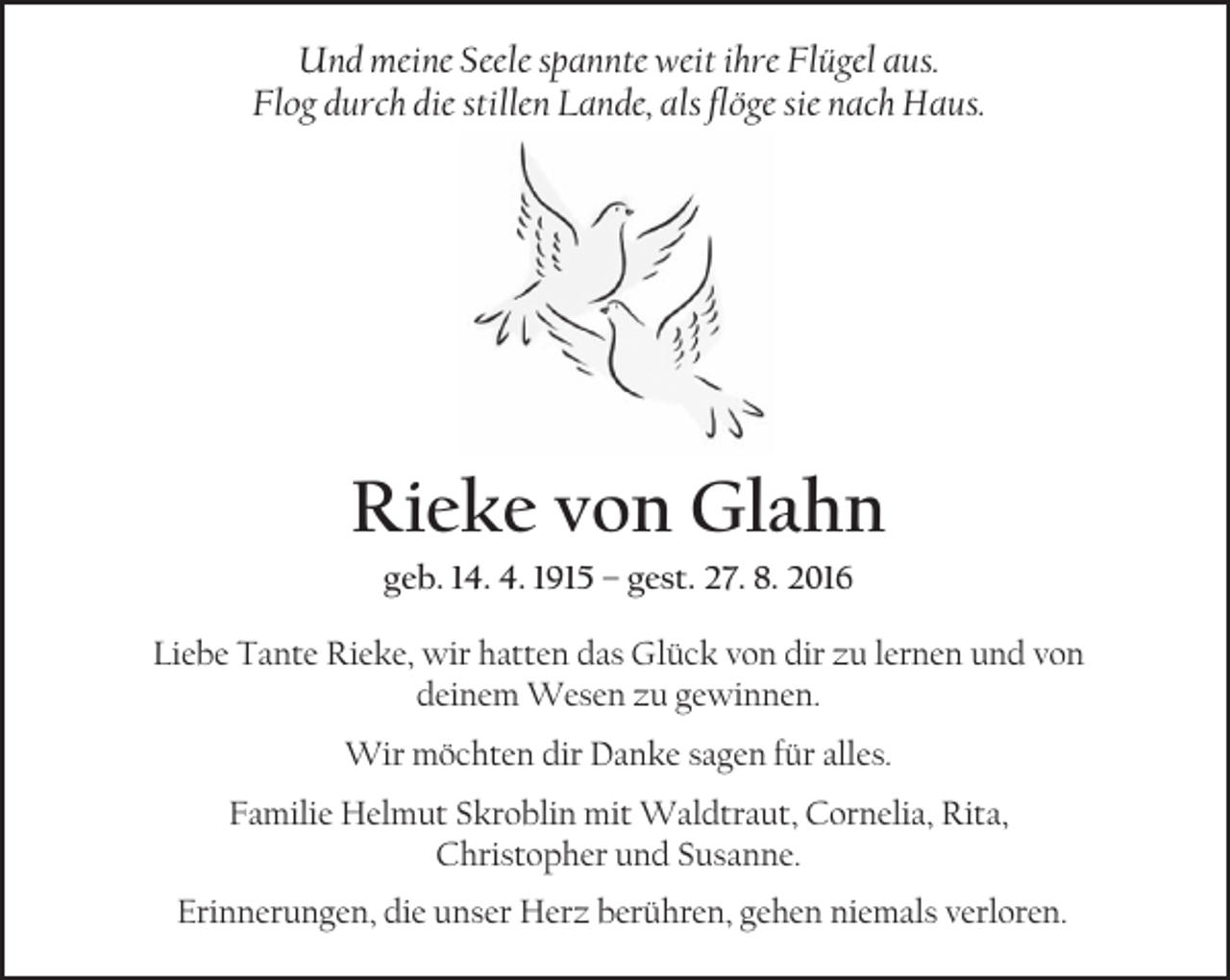 <p>Und meine Seele spannte weit ihre Flügel aus.<br />Flog durch die stillen Lande, als flöge sie nach Haus.</p><p>Rieke von Glahn<br />geb. 14. 4. 1915 – gest. 27. 8. 2016</p><p>Liebe Tante Rieke, wir hatten das Glück von dir zu lernen und von<br />deinem Wesen zu gewinnen.<br />Wir möchten dir Danke sagen für alles.<br />Familie Helmut Skroblin mit Waldtraut, Cornelia, Rita,<br />Christopher und Susanne.<br />Erinnerungen, die unser Herz berühren, gehen niemals verloren.</p>