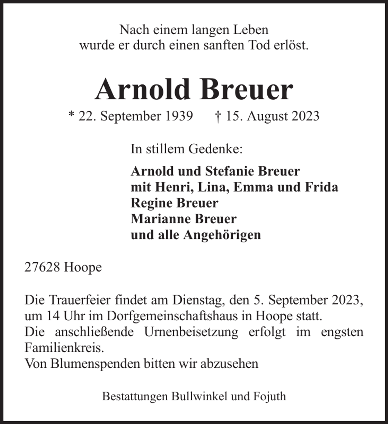 <p>Nach einem langen Leben<br />wurde er durch einen sanften Tod erlöst.</p><p>Arnold Breuer</p><p>* 22. September 1939</p><p>† 15. August 2023</p><p>In stillem Gedenke:<br />Arnold und Stefanie Breuer<br />mit Henri, Lina, Emma und Frida<br />Regine Breuer<br />Marianne Breuer<br />und alle Angehörigen<br />27628 Hoope<br />Die Trauerfeier findet am Dienstag, den 5. September 2023,<br />um 14 Uhr im Dorfgemeinschaftshaus in Hoope statt.<br />Die anschließende Urnenbeisetzung erfolgt im engsten<br />Familienkreis.<br />Von Blumenspenden bitten wir abzusehen<br />Bestattungen Bullwinkel und Fojuth</p>