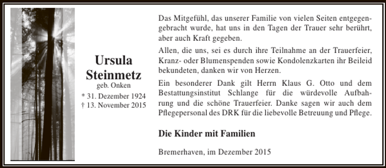 <p>Ursula<br />Steinmetz</p><p>geb. Onken<br />* 31. Dezember 1924<br />† 13. November 2015</p><p>Das Mitgefühl, das unserer Familie von vielen Seiten entgegengebracht wurde, hat uns in den Tagen der Trauer sehr berührt,<br />aber auch Kraft gegeben.<br />Allen, die uns, sei es durch ihre Teilnahme an der Trauerfeier,<br />Kranz- oder Blumenspenden sowie Kondolenzkarten ihr Beileid<br />bekundeten, danken wir von Herzen.<br />Ein besonderer Dank gilt Herrn Klaus G. Otto und dem<br />Bestattungsinstitut Schlange für die würdevolle Aufbahrung und die schöne Trauerfeier. Danke sagen wir auch dem<br />Pflegepersonal des DRK für die liebevolle Betreuung und Pflege.</p><p>Die Kinder mit Familien<br />Bremerhaven, im Dezember 2015</p>