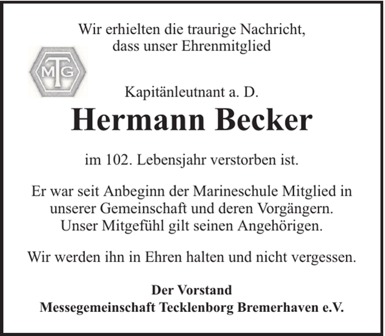 <p>Wir erhielten die traurige Nachricht,<br />dass unser Ehrenmitglied<br />Kapitänleutnant a. D.</p><p>Hermann Becker<br />im 102. Lebensjahr verstorben ist.<br />Er war seit Anbeginn der Marineschule Mitglied in<br />unserer Gemeinschaft und deren Vorgängern.<br />Unser Mitgefühl gilt seinen Angehörigen.<br />Wir werden ihn in Ehren halten und nicht vergessen.<br />Der Vorstand<br />Messegemeinschaft Tecklenborg Bremerhaven e.V.</p>