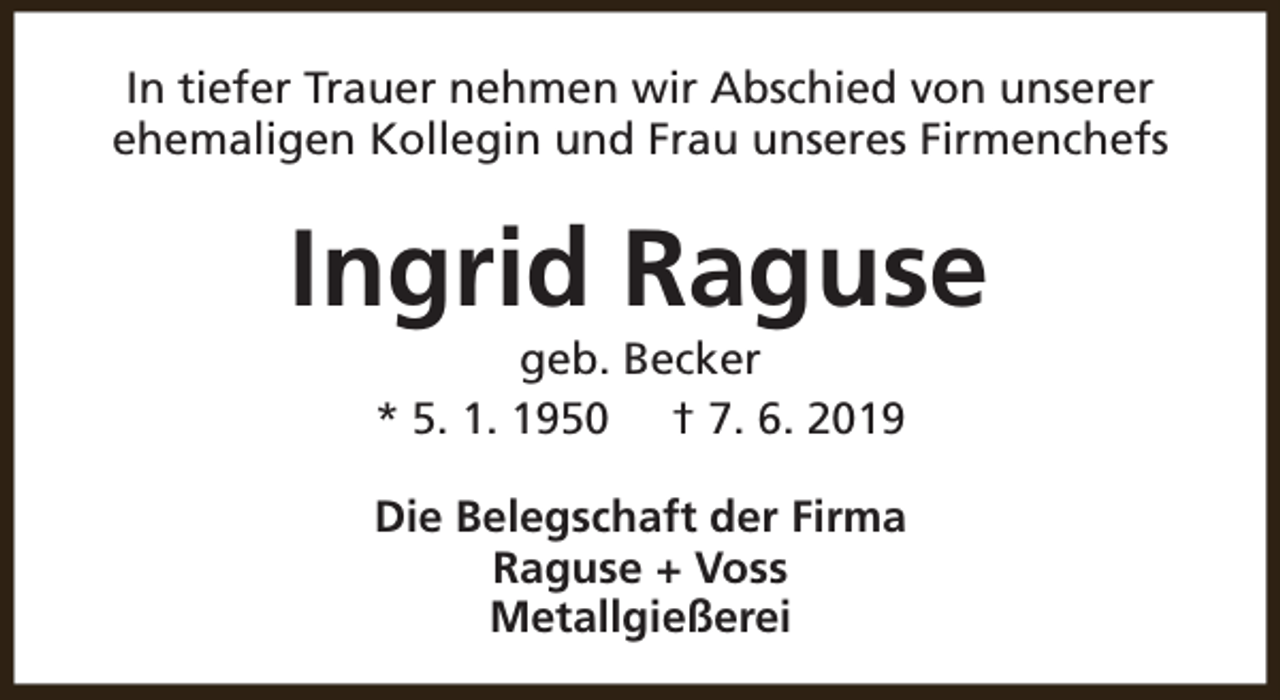 <p>In tiefer Trauer nehmen wir Abschied von unserer<br />ehemaligen Kollegin und Frau unseres Firmenchefs</p><p>Ingrid Raguse<br />geb. Becker<br />* 5. 1. 1950 † 7. 6. 2019</p><p>Die Belegschaft der Firma<br />Raguse + Voss<br />Metallgießerei</p>