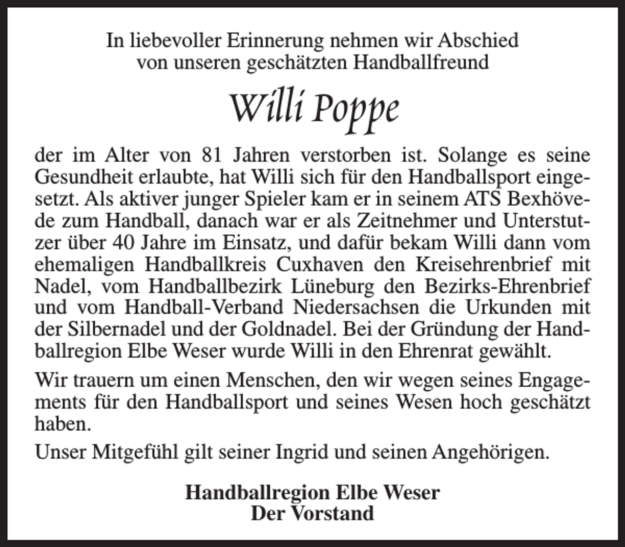 <p>In liebevoller Erinnerung nehmen wir Abschied<br />von unseren geschätzten Handballfreund</p><p>Willi Poppe</p><p>der im Alter von 81 Jahren verstorben ist. Solange es seine<br />Gesundheit erlaubte, hat Willi sich für den Handballsport eingesetzt. Als aktiver junger Spieler kam er in seinem ATS Bexhövede zum Handball, danach war er als Zeitnehmer und Unterstutzer über 40 Jahre im Einsatz, und dafür bekam Willi dann vom<br />ehemaligen Handballkreis Cuxhaven den Kreisehrenbrief mit<br />Nadel, vom Handballbezirk Lüneburg den Bezirks-Ehrenbrief<br />und vom Handball-Verband Niedersachsen die Urkunden mit<br />der Silbernadel und der Goldnadel. Bei der Gründung der Handballregion Elbe Weser wurde Willi in den Ehrenrat gewählt.<br />Wir trauern um einen Menschen, den wir wegen seines Engagements für den Handballsport und seines Wesen hoch geschätzt<br />haben.<br />Unser Mitgefühl gilt seiner Ingrid und seinen Angehörigen.<br />Handballregion Elbe Weser<br />Der Vorstand</p>