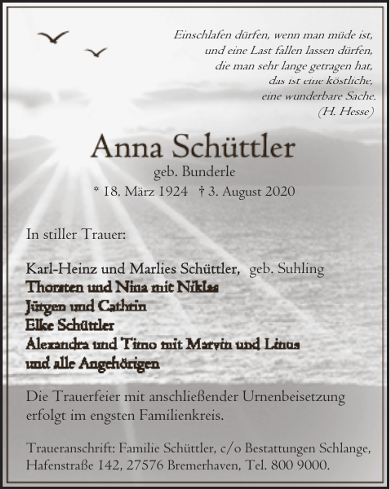 <p>Einschlafen dürfen, wenn man müde ist,<br />und eine Last fallen lassen dürfen,<br />die man sehr lange getragen hat,<br />das ist eine köstliche,<br />eine wunderbare Sache.<br />(H. Hesse)</p><p>geb. Bunderle</p><p>* 18. März 1924 † 3. August 2020</p><p>In stiller Trauer:<br />geb. Suhling</p><p>Die Trauerfeier mit anschließender Urnenbeisetzung<br />erfolgt im engsten Familienkreis.<br />Traueranschrift: Familie Schüttler, c/o Bestattungen Schlange,<br />Hafenstraße 142, 27576 Bremerhaven, Tel. 800 9000.</p>