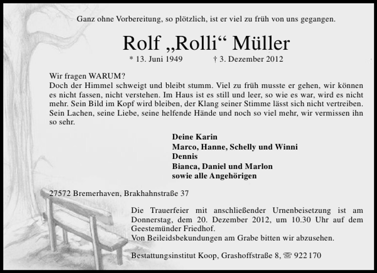 <p>Ganz ohne Vorbereitung, so plötzlich, ist er viel zu früh von uns gegangen.</p>
<p>Rolf „Rolli“ Müller<br />* 13. Juni 1949</p>
<p>† 3. Dezember 2012</p>
<p>Wir fragen WARUM?<br />Doch der Himmel schweigt und bleibt stumm. Viel zu früh musste er gehen, wir können<br />es nicht fassen, nicht verstehen. Im Haus ist es still und leer, so wie es war, wird es nicht<br />mehr. Sein Bild im Kopf wird bleiben, der Klang seiner Stimme lässt sich nicht vertreiben.<br />Sein Lachen, seine Liebe, seine helfende Hände und noch so viel mehr, wir vermissen ihn<br />so sehr.<br />Deine Karin<br />Marco, Hanne, Schelly und Winni<br />Dennis<br />Bianca, Daniel und Marlon<br />sowie alle Angehörigen<br />27572 Bremerhaven, Brakhahnstraße 37<br />Die Trauerfeier mit anschließender Urnenbeisetzung ist am<br />Donnerstag, dem 20. Dezember 2012, um 10.30 Uhr auf dem<br />Geestemünder Friedhof.<br />Von Beileidsbekundungen am Grabe bitten wir abzusehen.<br />Bestattungsinstitut Koop, Grashoffstraße 8,  922 170</p>