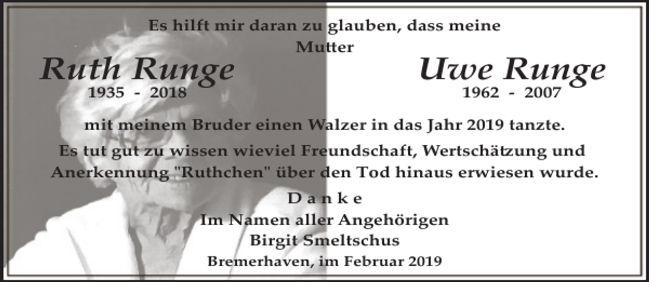 <p>Es hilft mir daran zu glauben, dass meine<br />Mutter</p><p>Ruth Runge<br />1935 ­ 2018</p><p>Uwe Runge<br />1962 ­ 2007</p><p>mit meinem Bruder einen Walzer in das Jahr 2019 tanzte.<br />Es tut gut zu wissen wieviel Freundschaft, Wertschätzung und<br />Anerkennung "Ruthchen" über den Tod hinaus erwiesen wurde.<br />Danke<br />Im Namen aller Angehörigen<br />Birgit Smeltschus<br />Bremerhaven, im Februar 2019</p>