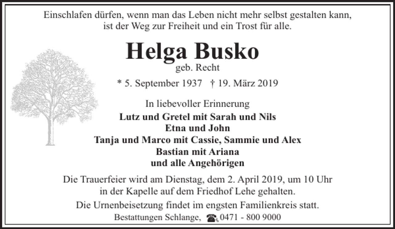 <p>Einschlafen dürfen, wenn man das Leben nicht mehr selbst gestalten kann,<br />ist der Weg zur Freiheit und ein Trost für alle.</p><p>Helga<br />Busko<br />geb. Recht<br />* 5. September 1937 † 19. März 2019<br />In liebevoller Erinnerung<br />Lutz und Gretel mit Sarah und Nils<br />Etna und John<br />Tanja und Marco mit Cassie, Sammie und Alex<br />Bastian mit Ariana<br />und alle Angehörigen<br />Die Trauerfeier wird am Dienstag, dem 2. April 2019, um 10 Uhr<br />in der Kapelle auf dem Friedhof Lehe gehalten.<br />Die Urnenbeisetzung findet im engsten Familienkreis statt.<br />Bestattungen Schlange,</p><p>0471 - 800 9000</p>