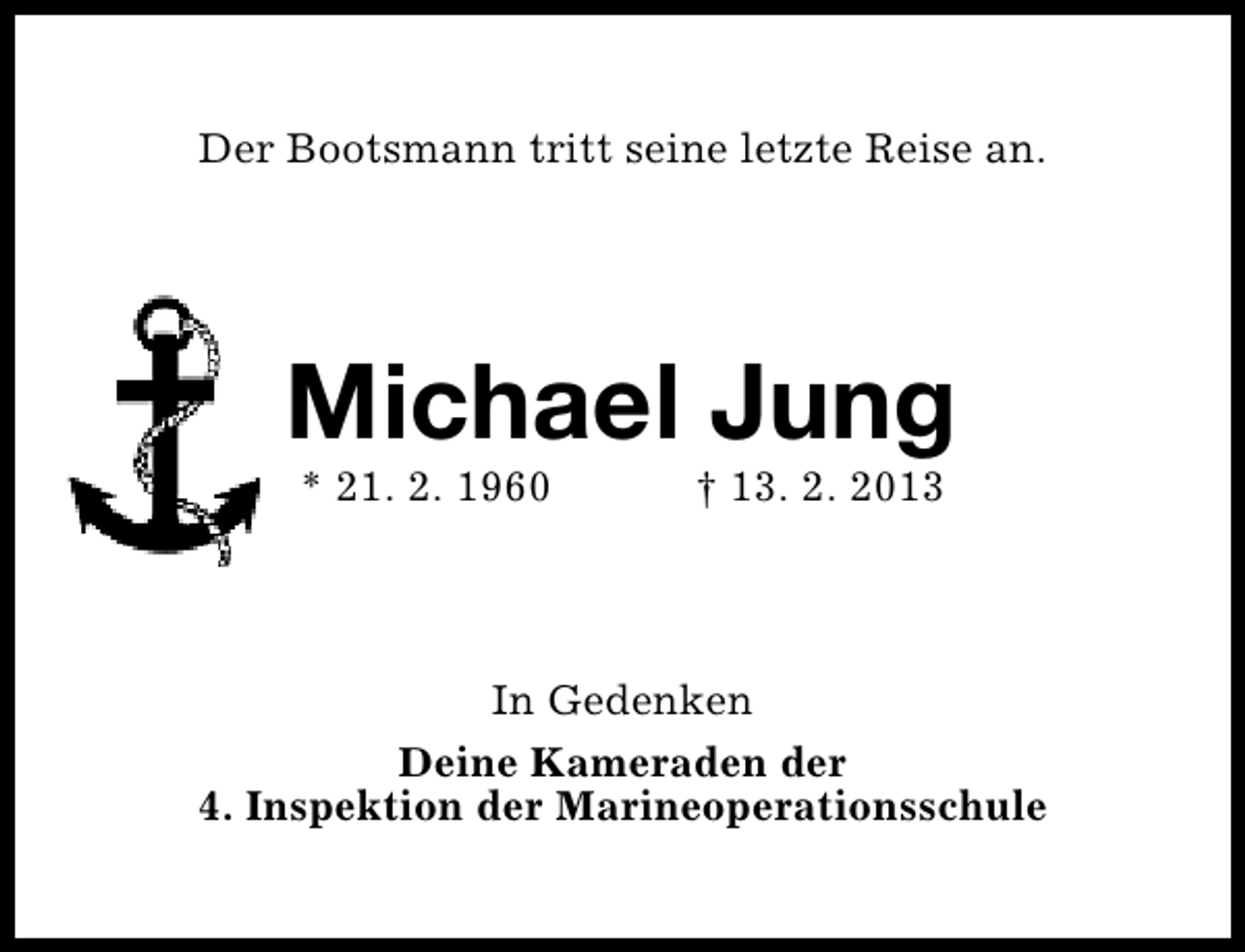 <p>Der Bootsmann tritt seine letzte Reise an.</p><p>Michael Jung<br />* 21. 2. 1960</p><p>† 13. 2. 2013</p><p>In Gedenken<br />Deine Kameraden der<br />4. Inspektion der Marineoperationsschule</p>