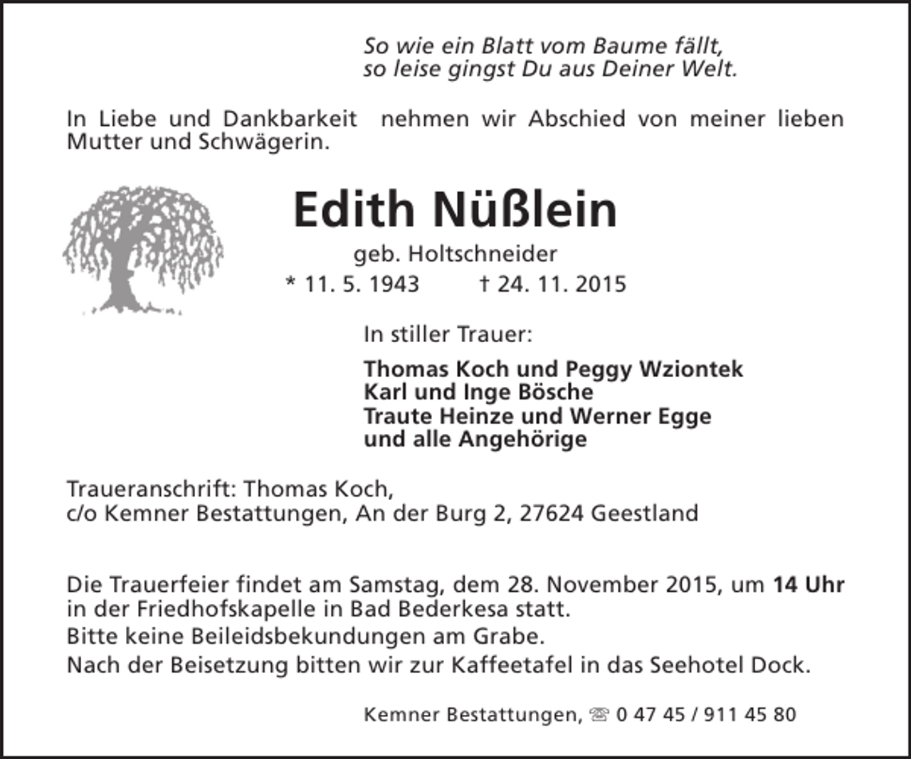 <p>So wie ein Blatt vom Baume fällt,<br />so leise gingst Du aus Deiner Welt.<br />In Liebe und Dankbarkeit nehmen wir Abschied von meiner lieben<br />Mutter und Schwägerin.</p><p>Edith Nüßlein</p><p>geb. Holtschneider<br />* 11. 5. 1943<br />† 24. 11. 2015<br />In stiller Trauer:<br />Thomas Koch und Peggy Wziontek<br />Karl und Inge Bösche<br />Traute Heinze und Werner Egge<br />und alle Angehörige<br />Traueranschrift: Thomas Koch,<br />c/o Kemner Bestattungen, An der Burg 2, 27624 Geestland<br />Die Trauerfeier findet am Samstag, dem 28. November 2015, um 14 Uhr<br />in der Friedhofskapelle in Bad Bederkesa statt.<br />Bitte keine Beileidsbekundungen am Grabe.<br />Nach der Beisetzung bitten wir zur Kaffeetafel in das Seehotel Dock.<br />Kemner Bestattungen, s 0 47 45 / 911 45 80</p>