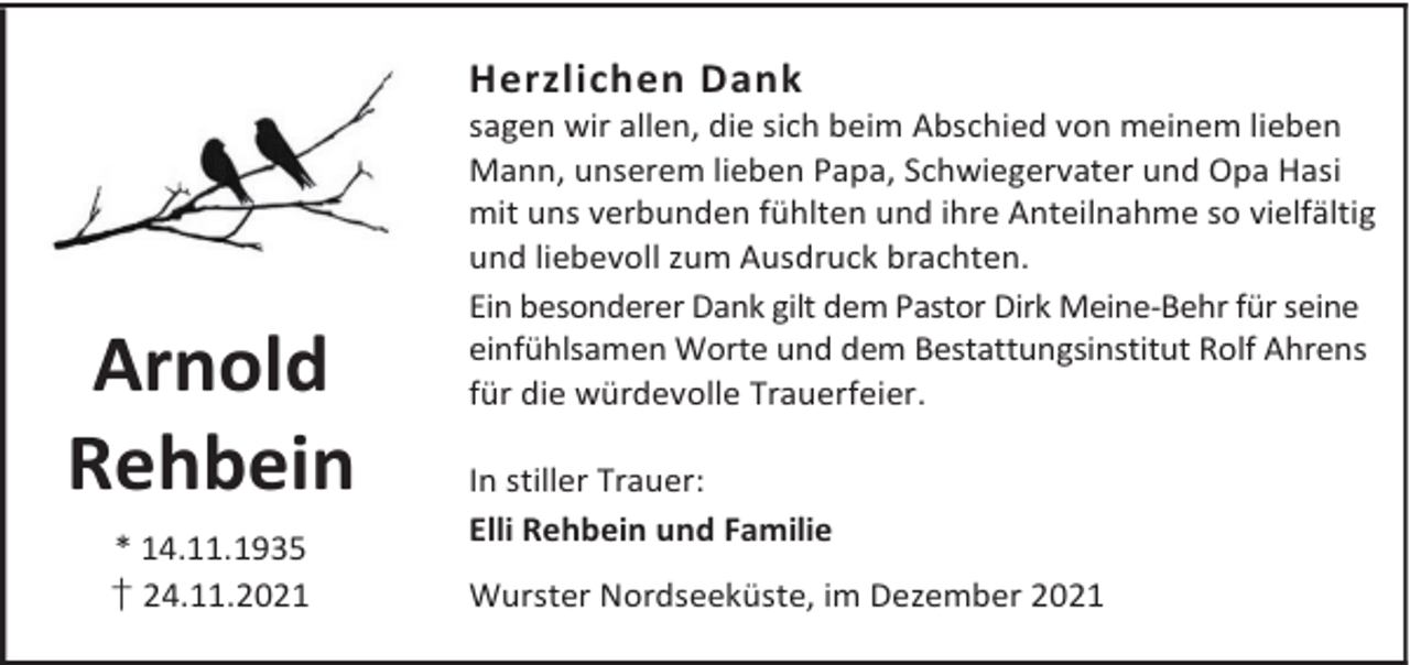<p>Herzlichen Dank</p><p>Arnold<br />Rehbein<br />* 14.11.1935<br />† 24.11.2021</p><p>sagen wir allen, die sich beim Abschied von meinem lieben<br />Mann, unserem lieben Papa, Schwiegervater und Opa Hasi<br />mit uns verbunden fühlten und ihre Anteilnahme so vielfältig<br />und liebevoll zum Ausdruck brachten.<br />Ein besonderer Dank gilt dem Pastor Dirk Meine-Behr für seine<br />einfühlsamen Worte und dem Bestattungsinstitut Rolf Ahrens<br />für die würdevolle Trauerfeier.<br />In stiller Trauer:<br />Elli Rehbein und Familie<br />Wurster Nordseeküste, im Dezember 2021</p>