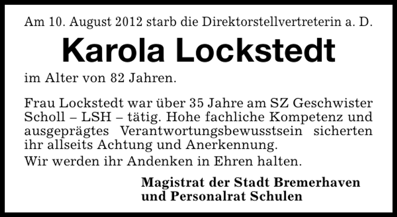 <p>Am 10. August 2012 starb die Direktorstellvertreterin a. D.</p><p>Karola Lockstedt</p><p>im Alter von 82 Jahren.</p><p>Frau Lockstedt war über 35 Jahre am SZ Geschwister<br />Scholl – LSH – tätig. Hohe fachliche Kompetenz und<br />ausgeprägtes Verantwortungsbewusstsein sicherten<br />ihr allseits Achtung und Anerkennung.<br />Wir werden ihr Andenken in Ehren halten.<br />Magistrat der Stadt Bremerhaven<br />und Personalrat Schulen</p>