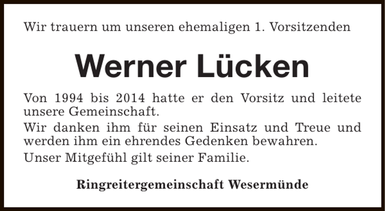 <p>Wir trauern um unseren ehemaligen 1. Vorsitzenden</p><p>Werner Lücken<br />Von 1994 bis 2014 hatte er den Vorsitz und leitete<br />unsere Gemeinschaft.<br />Wir danken ihm für seinen Einsatz und Treue und<br />werden ihm ein ehrendes Gedenken bewahren.<br />Unser Mitgefühl gilt seiner Familie.<br />Ringreitergemeinschaft Wesermünde</p>