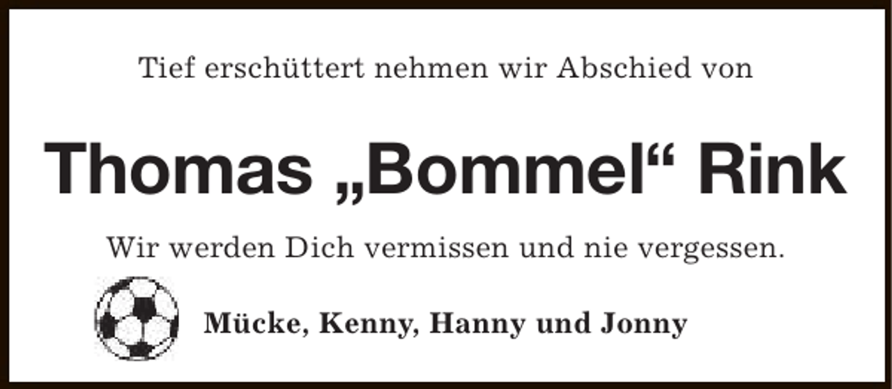 <p>Tief erschüttert nehmen wir Abschied von</p><p>Thomas „Bommel“ Rink<br />Wir werden Dich vermissen und nie vergessen.<br />Mücke, Kenny, Hanny und Jonny</p>
