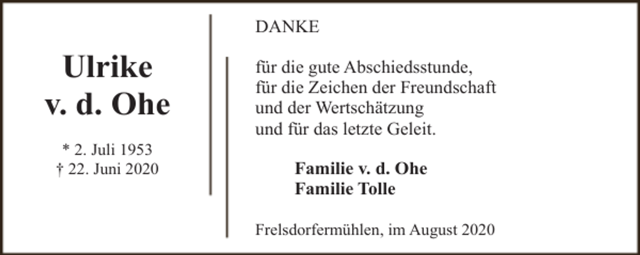 <p>DANKE</p><p>Ulrike<br />v. d. Ohe<br />* 2. Juli 1953<br />† 22. Juni 2020</p><p>für die gute Abschiedsstunde,<br />für die Zeichen der Freundschaft<br />und der Wertschätzung<br />und für das letzte Geleit.<br />Familie v. d. Ohe<br />Familie Tolle<br />Frelsdorfermühlen, im August 2020</p>