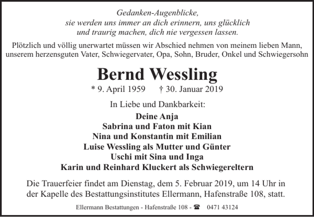 <p>Gedanken-Augenblicke,<br />sie werden uns immer an dich erinnern, uns glücklich<br />und traurig machen, dich nie vergessen lassen.<br />Plötzlich und völlig unerwartet müssen wir Abschied nehmen von meinem lieben Mann,<br />unserem herzensguten Vater, Schwiegervater, Opa, Sohn, Bruder, Onkel und Schwiegersohn</p><p>Bernd Wessling</p><p>* 9. April 1959</p><p>† 30. Januar 2019</p><p>In Liebe und Dankbarkeit:<br />Deine Anja<br />Sabrina und Faton mit Kian<br />Nina und Konstantin mit Emilian<br />Luise Wessling als Mutter und Günter<br />Uschi mit Sina und Inga<br />Karin und Reinhard Kluckert als Schwiegereltern<br />Die Trauerfeier findet am Dienstag, dem 5. Februar 2019, um 14 Uhr in<br />der Kapelle des Bestattungsinstitutes Ellermann, Hafenstraße 108, statt.<br />Ellermann Bestattungen - Hafenstraße 108 - (</p><p>0471 43124</p>