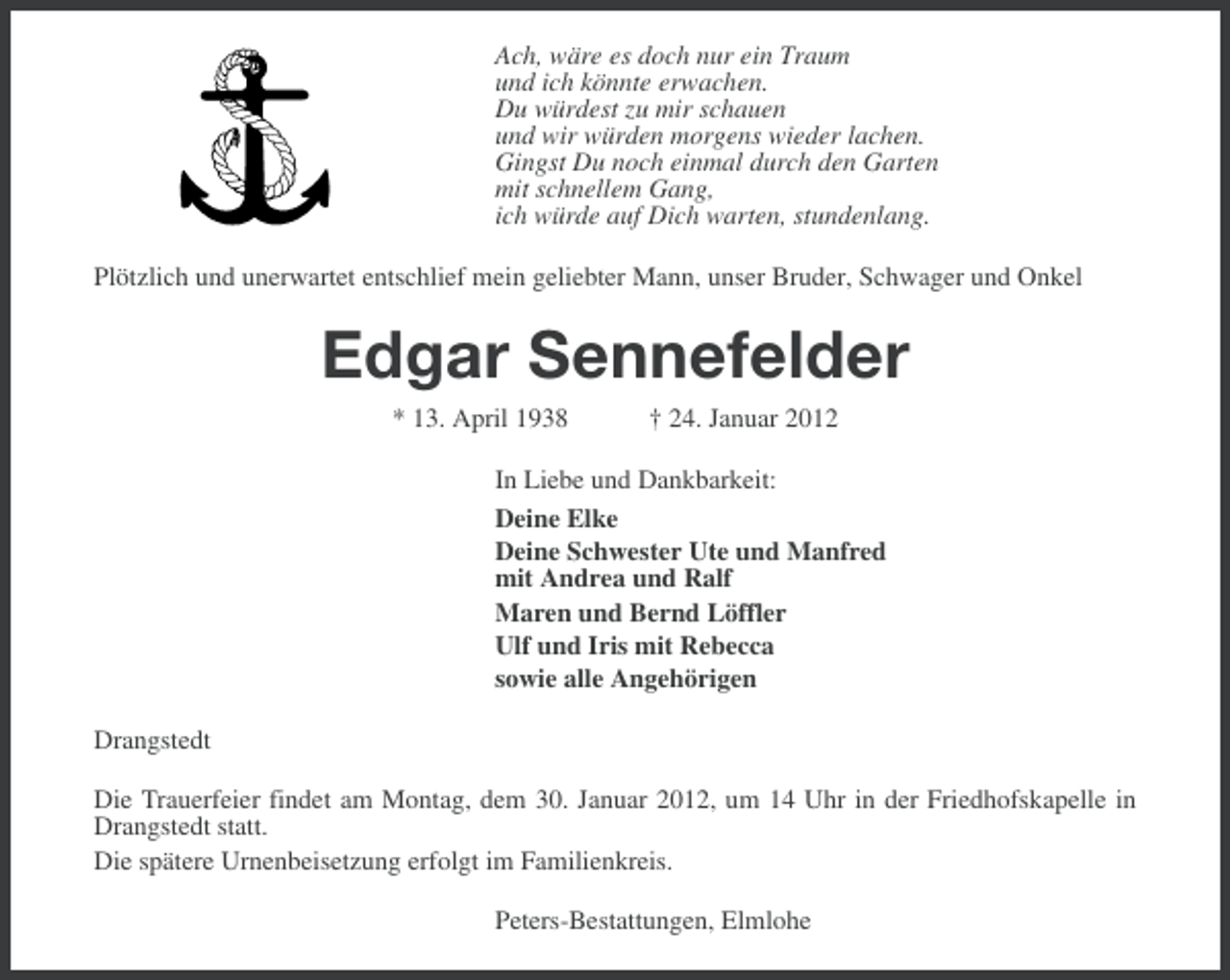<p>Ach, wäre es doch nur ein Traum<br />und ich könnte erwachen.<br />Du würdest zu mir schauen<br />und wir würden morgens wieder lachen.<br />Gingst Du noch einmal durch den Garten<br />mit schnellem Gang,<br />ich würde auf Dich warten, stundenlang.<br />Plötzlich und unerwartet entschlief mein geliebter Mann, unser Bruder, Schwager und Onkel</p><p>Edgar Sennefelder<br />* 13. April 1938</p><p>† 24. Januar 2012</p><p>In Liebe und Dankbarkeit:<br />Deine Elke<br />Deine Schwester Ute und Manfred<br />mit Andrea und Ralf<br />Maren und Bernd Löffler<br />Ulf und Iris mit Rebecca<br />sowie alle Angehörigen<br />Drangstedt<br />Die Trauerfeier findet am Montag, dem 30. Januar 2012, um 14 Uhr in der Friedhofskapelle in<br />Drangstedt statt.<br />Die spätere Urnenbeisetzung erfolgt im Familienkreis.<br />Peters-Bestattungen, Elmlohe</p>
