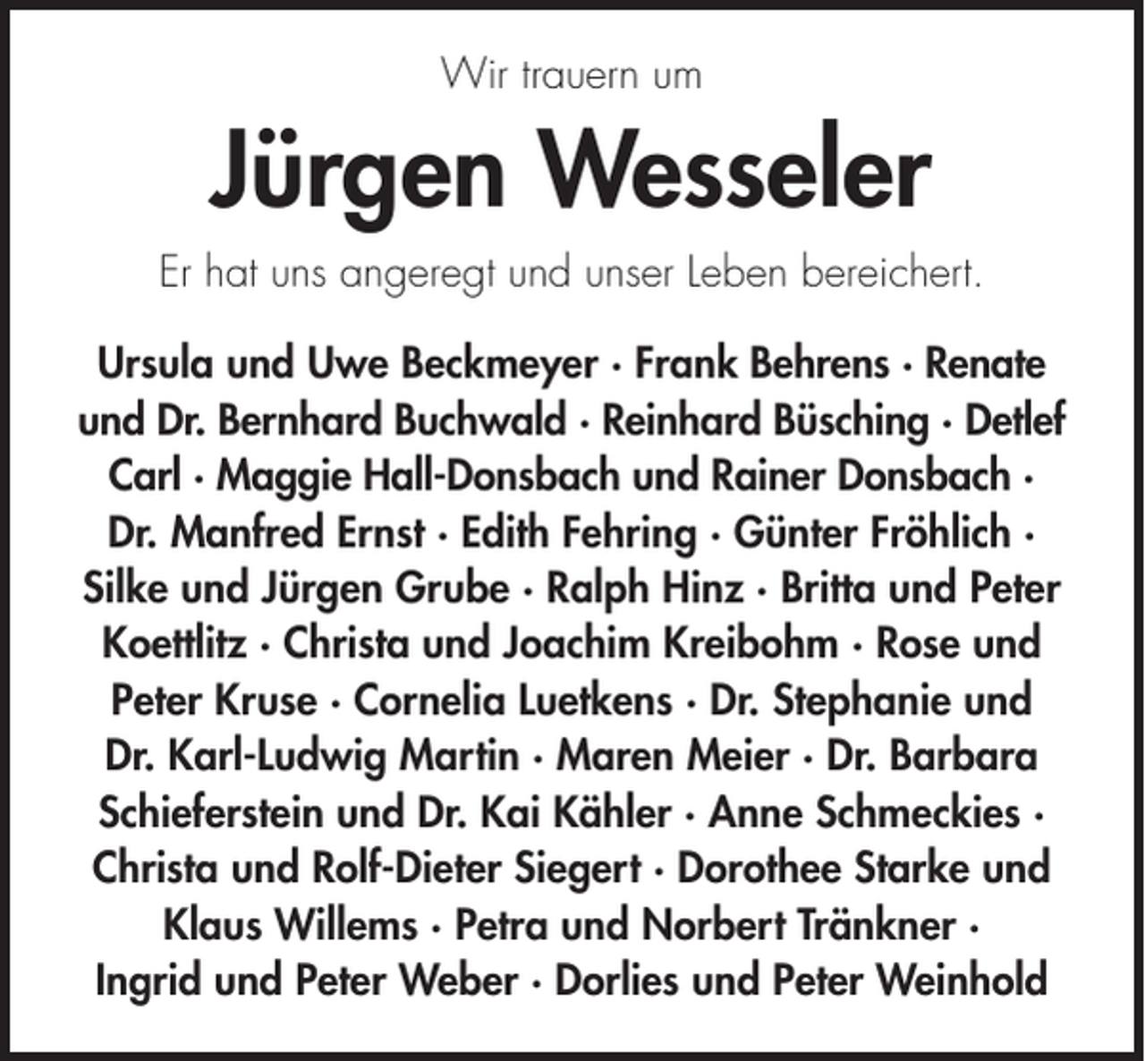 <p>Wir trauern um</p><p>Jürgen Wesseler<br />Er hat uns angeregt und unser Leben bereichert.<br />Ursula und Uwe Beckmeyer · Frank Behrens · Renate<br />und Dr. Bernhard Buchwald · Reinhard Büsching · Detlef<br />Carl · Maggie Hall-Donsbach und Rainer Donsbach ·<br />Dr. Manfred Ernst · Edith Fehring · Günter Fröhlich ·<br />Silke und Jürgen Grube · Ralph Hinz · Britta und Peter<br />Koettlitz · Christa und Joachim Kreibohm · Rose und<br />Peter Kruse · Cornelia Luetkens · Dr. Stephanie und<br />Dr. Karl-Ludwig Martin · Maren Meier · Dr. Barbara<br />Schieferstein und Dr. Kai Kähler · Anne Schmeckies ·<br />Christa und Rolf-Dieter Siegert · Dorothee Starke und<br />Klaus Willems · Petra und Norbert Tränkner ·<br />Ingrid und Peter Weber · Dorlies und Peter Weinhold</p>