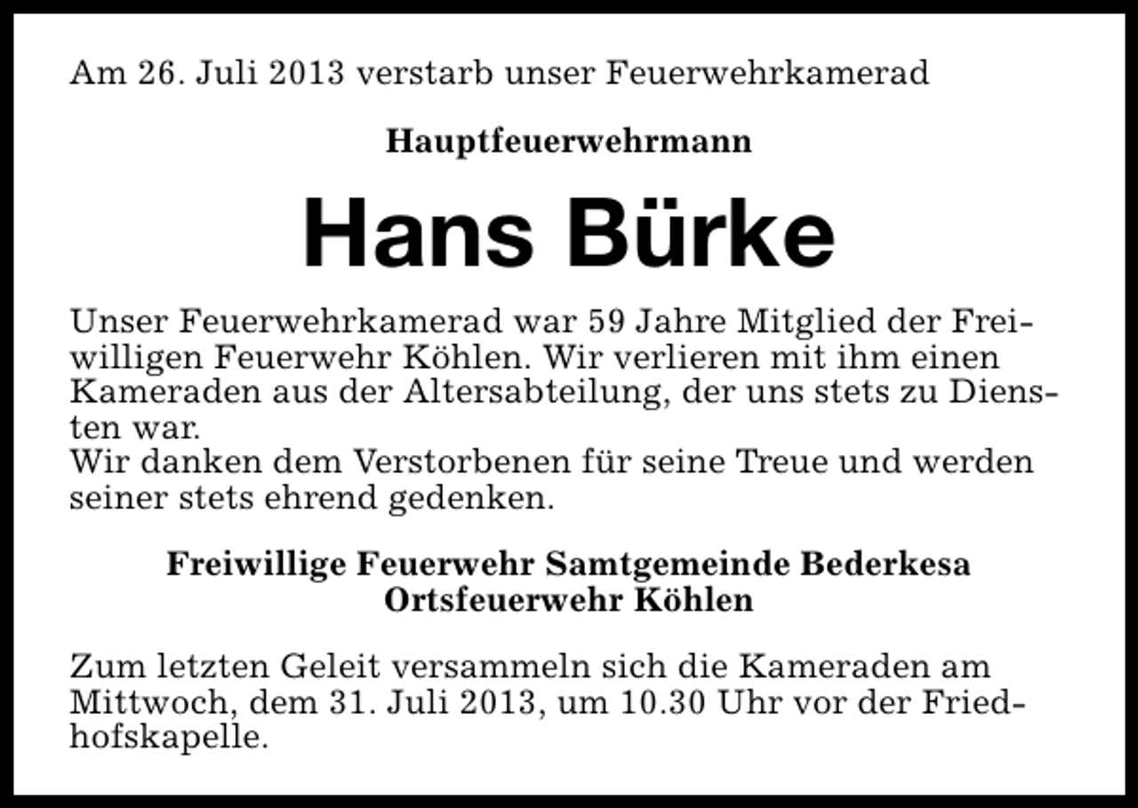 <p>Am 26. Juli 2013 verstarb unser Feuerwehrkamerad<br />Hauptfeuerwehrmann</p><p>Hans Bürke</p><p>Unser Feuerwehrkamerad war 59 Jahre Mitglied der Freiwilligen Feuerwehr Köhlen. Wir verlieren mit ihm einen<br />Kameraden aus der Altersabteilung, der uns stets zu Diensten war.<br />Wir danken dem Verstorbenen für seine Treue und werden<br />seiner stets ehrend gedenken.<br />Freiwillige Feuerwehr Samtgemeinde Bederkesa<br />Ortsfeuerwehr Köhlen<br />Zum letzten Geleit versammeln sich die Kameraden am<br />Mittwoch, dem 31. Juli 2013, um 10.30 Uhr vor der Friedhofskapelle.</p>