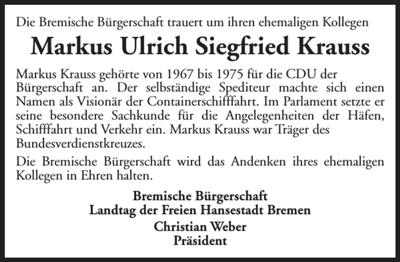 <p>Die Bremische Bürgerschaft trauert um ihren ehemaligen Kollegen</p><p>Markus Ulrich Siegfried Krauss</p><p>Markus Krauss gehörte von 1967 bis 1975 für die CDU der<br />Bürgerschaft an. Der selbständige Spediteur machte sich einen<br />Namen als Visionär der Containerschifffahrt. Im Parlament setzte er<br />seine besondere Sachkunde für die Angelegenheiten der Häfen,<br />Schifffahrt und Verkehr ein. Markus Krauss war Träger des<br />Bundesverdienstkreuzes.<br />Die Bremische Bürgerschaft wird das Andenken ihres ehemaligen<br />Kollegen in Ehren halten.<br />Bremische Bürgerschaft<br />Landtag der Freien Hansestadt Bremen<br />Christian Weber<br />Präsident</p>
