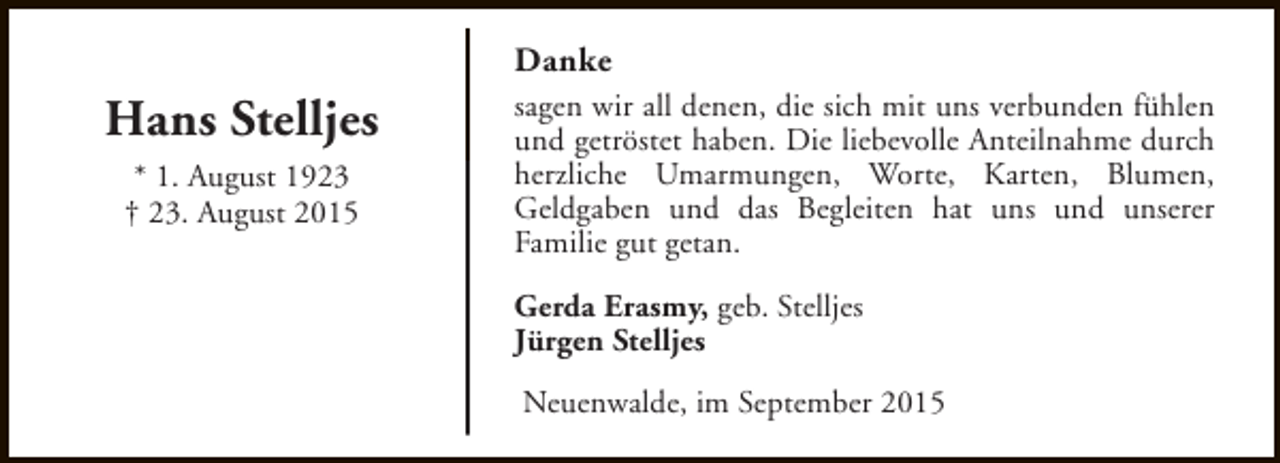<p>Danke</p><p>Hans Stelljes<br />* 1. August 1923<br />† 23. August 2015</p><p>sagen wir all denen, die sich mit uns verbunden fühlen<br />und getröstet haben. Die liebevolle Anteilnahme durch<br />herzliche Umarmungen, Worte, Karten, Blumen,<br />Geldgaben und das Begleiten hat uns und unserer<br />Familie gut getan.<br />Gerda Erasmy, geb. Stelljes<br />Jürgen Stelljes<br />Neuenwalde, im September 2015</p>