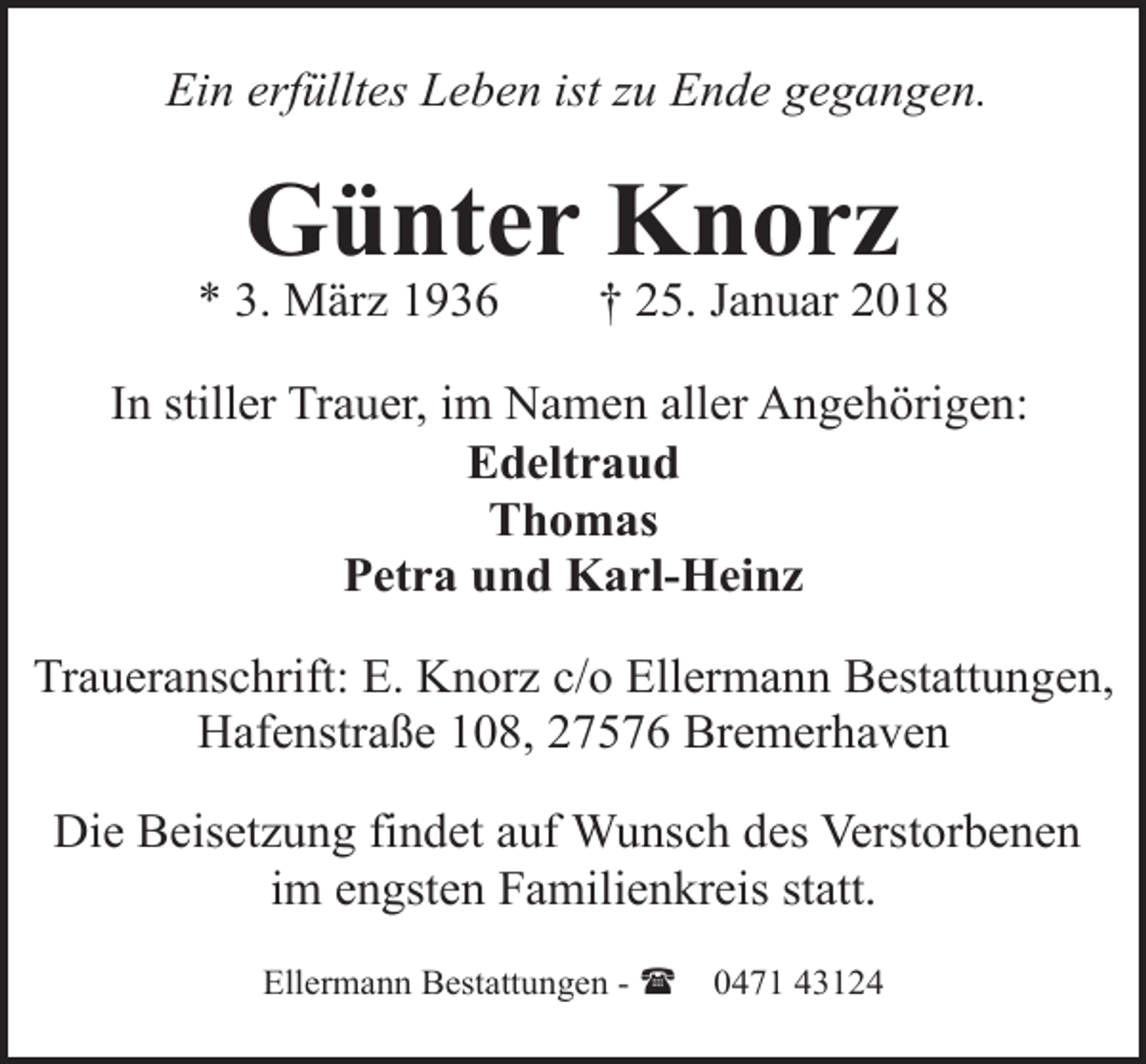 <p>Ein erfülltes Leben ist zu Ende gegangen.</p><p>Günter Knorz</p><p>* 3. März 1936</p><p>† 25. Januar 2018</p><p>In stiller Trauer, im Namen aller Angehörigen:<br />Edeltraud<br />Thomas<br />Petra und Karl-Heinz<br />Traueranschrift: E. Knorz c/o Ellermann Bestattungen,<br />Hafenstraße 108, 27576 Bremerhaven<br />Die Beisetzung findet auf Wunsch des Verstorbenen<br />im engsten Familienkreis statt.<br />Ellermann Bestattungen - (</p><p>0471 43124</p>