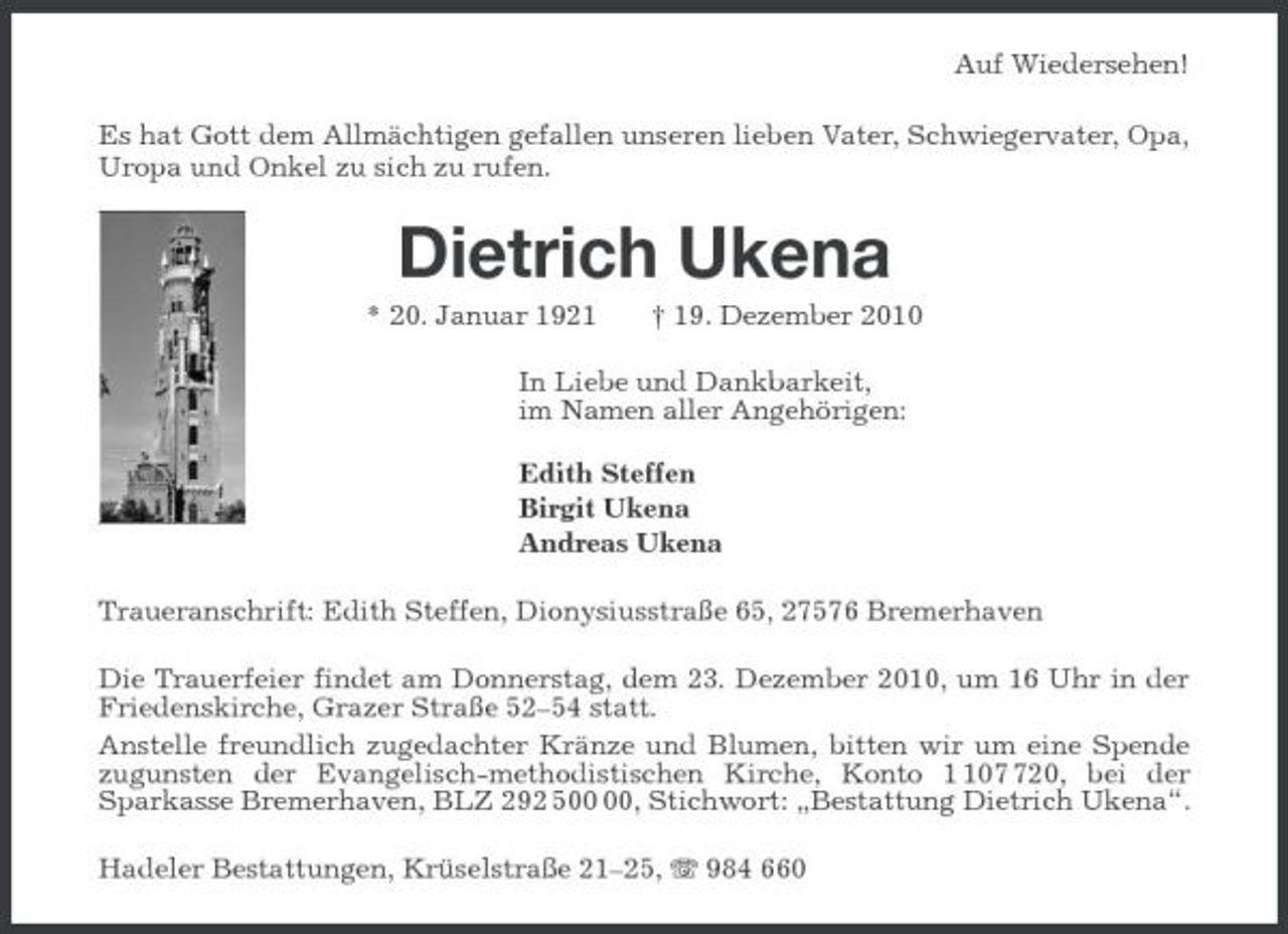 <p>Auf Wiedersehen!<br />Es hat Gott dem Allmächtigen gefallen unseren lieben Vater, Schwiegervater, Opa, Uropa und Onkel zu sich zu rufen.<br />Dietrich Ukena<br />* 20. Januar 1921 † 19. Dezember 2010<br />In Liebe und Dankbarkeit,<br />im Namen aller Angehörigen:</p><p>Edith Steffen<br />Birgit Ukena<br />Andreas Ukena<br />Traueranschrift: Edith Steffen, Dionysiusstraße 65, 27576 Bremerhaven<br />Die Trauerfeier findet am Donnerstag, dem 23. Dezember 2010, um 16 Uhr in der Friedenskirche, Grazer Straße 52–54 statt.<br />Anstelle freundlich zugedachter Kränze und Blumen, bitten wir um eine Spende zugunsten der Evangelisch-methodistischen Kirche, Konto 1 107 720, bei der<br />Sparkasse Bremerhaven, BLZ 292 500 00, Stichwort: „Bestattung Dietrich Ukena“.<br />Hadeler Bestattungen, Krüselstraße 21–25, T 984 660</p>