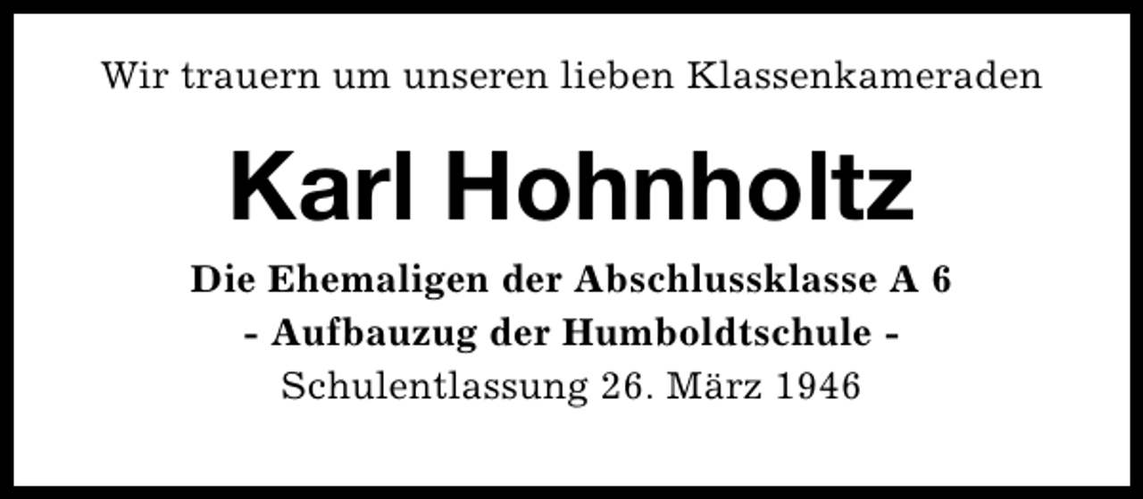 <p>Wir trauern um unseren lieben Klassenkameraden</p><p>Karl Hohnholtz<br />Die Ehemaligen der Abschlussklasse A 6<br />- Aufbauzug der Humboldtschule Schulentlassung 26. März 1946</p>