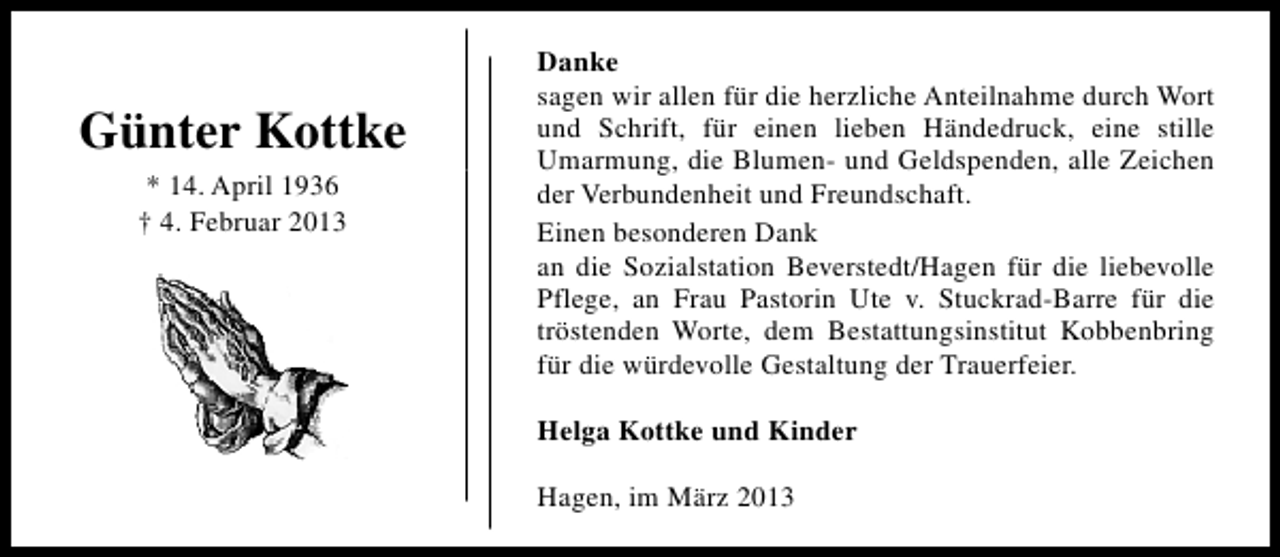 <p>Günter Kottke<br />* 14. April 1936<br />† 4. Februar 2013</p><p>Danke<br />sagen wir allen für die herzliche Anteilnahme durch Wort<br />und Schrift, für einen lieben Händedruck, eine stille<br />Umarmung, die Blumen- und Geldspenden, alle Zeichen<br />der Verbundenheit und Freundschaft.<br />Einen besonderen Dank<br />an die Sozialstation Beverstedt/Hagen für die liebevolle<br />Pflege, an Frau Pastorin Ute v. Stuckrad-Barre für die<br />tröstenden Worte, dem Bestattungsinstitut Kobbenbring<br />für die würdevolle Gestaltung der Trauerfeier.<br />Helga Kottke und Kinder<br />Hagen, im März 2013</p>