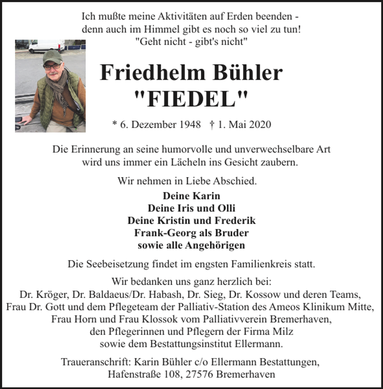 <p>Ich mußte meine Aktivitäten auf Erden beenden denn auch im Himmel gibt es noch so viel zu tun!<br />"Geht nicht - gibt's nicht"</p><p>Friedhelm Bühler<br />"FIEDEL"<br />* 6. Dezember 1948 † 1. Mai 2020<br />Die Erinnerung an seine humorvolle und unverwechselbare Art<br />wird uns immer ein Lächeln ins Gesicht zaubern.<br />Wir nehmen in Liebe Abschied.<br />Deine Karin<br />Deine Iris und Olli<br />Deine Kristin und Frederik<br />Frank-Georg als Bruder<br />sowie alle Angehörigen<br />Die Seebeisetzung findet im engsten Familienkreis statt.<br />Wir bedanken uns ganz herzlich bei:<br />Dr. Kröger, Dr. Baldaeus/Dr. Habash, Dr. Sieg, Dr. Kossow und deren Teams,<br />Frau Dr. Gott und dem Pflegeteam der Palliativ-Station des Ameos Klinikum Mitte,<br />Frau Horn und Frau Klossok vom Palliativverein Bremerhaven,<br />den Pflegerinnen und Pflegern der Firma Milz<br />sowie dem Bestattungsinstitut Ellermann.<br />Traueranschrift: Karin Bühler c/o Ellermann Bestattungen,<br />Hafenstraße 108, 27576 Bremerhaven</p>