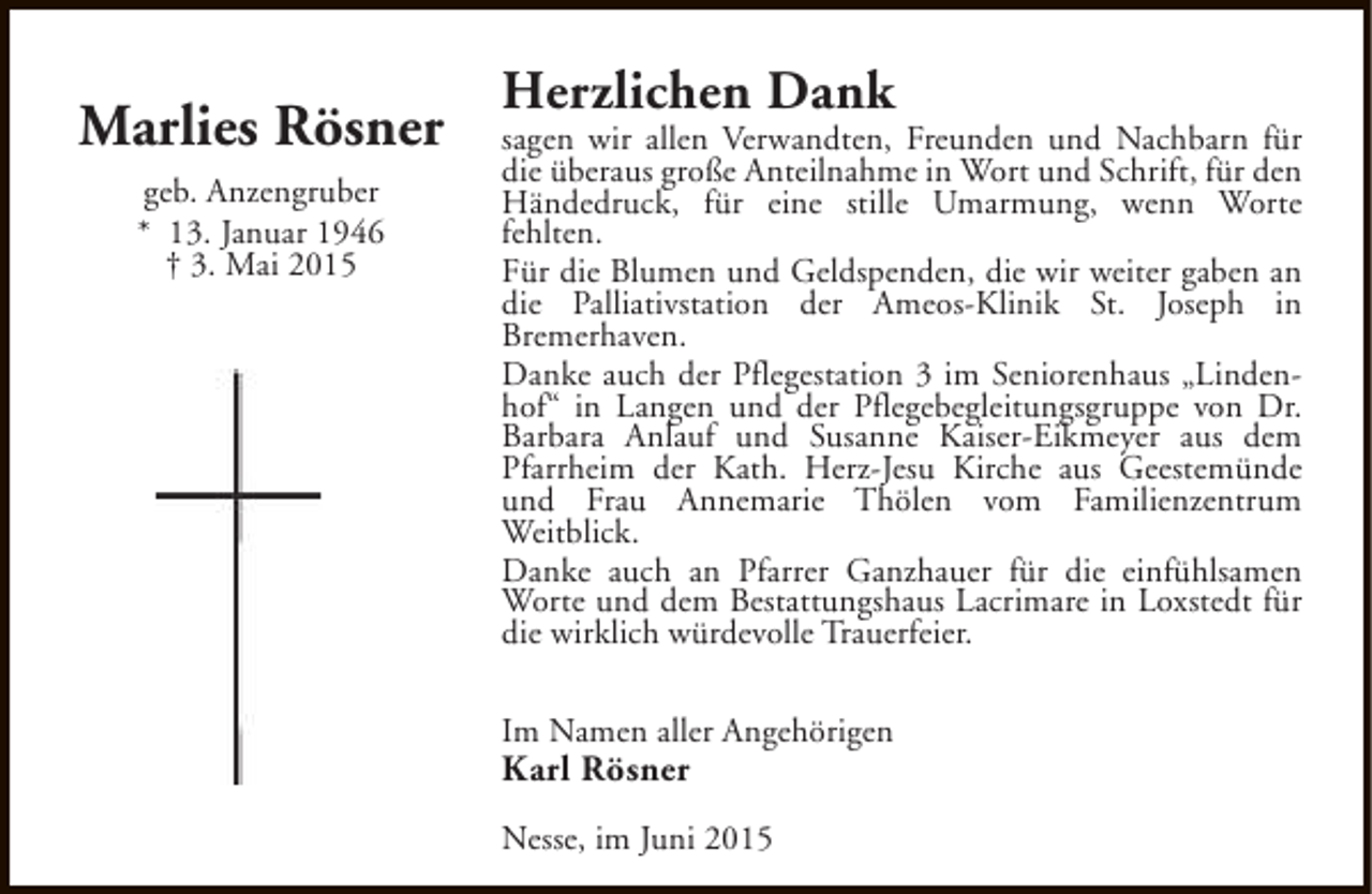 <p>Marlies Rösner<br />geb. Anzengruber<br />* 13. Januar 1946<br />† 3. Mai 2015</p><p>Herzlichen Dank</p><p>sagen wir allen Verwandten, Freunden und Nachbarn für<br />die überaus große Anteilnahme in Wort und Schrift, für den<br />Händedruck, für eine stille Umarmung, wenn Worte<br />fehlten.<br />Für die Blumen und Geldspenden, die wir weiter gaben an<br />die Palliativstation der Ameos-Klinik St. Joseph in<br />Bremerhaven.<br />Danke auch der Pflegestation 3 im Seniorenhaus „Lindenhof“ in Langen und der Pflegebegleitungsgruppe von Dr.<br />Barbara Anlauf und Susanne Kaiser-Eikmeyer aus dem<br />Pfarrheim der Kath. Herz-Jesu Kirche aus Geestemünde<br />und Frau Annemarie Thölen vom Familienzentrum<br />Weitblick.<br />Danke auch an Pfarrer Ganzhauer für die einfühlsamen<br />Worte und dem Bestattungshaus Lacrimare in Loxstedt für<br />die wirklich würdevolle Trauerfeier.<br />Im Namen aller Angehörigen</p><p>Karl Rösner</p><p>Nesse, im Juni 2015</p>