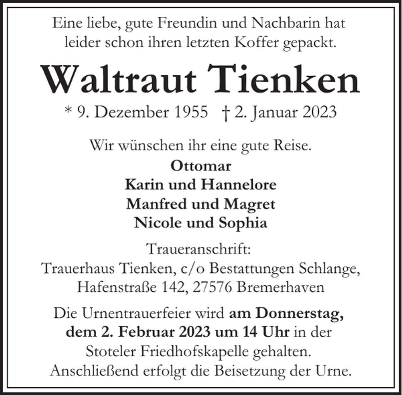 <p>Eine liebe, gute Freundin und Nachbarin hat<br />leider schon ihren letzten Koffer gepackt.</p><p>Waltraut Tienken<br />* 9. Dezember 1955 † 2. Januar 2023<br />Wir wünschen ihr eine gute Reise.<br />Ottomar<br />Karin und Hannelore<br />Manfred und Magret<br />Nicole und Sophia<br />Traueranschrift:<br />Trauerhaus Tienken, c/o Bestattungen Schlange,<br />Hafenstraße 142, 27576 Bremerhaven<br />Die Urnentrauerfeier wird am Donnerstag,<br />dem 2. Februar 2023 um 14 Uhr in der<br />Stoteler Friedhofskapelle gehalten.<br />Anschließend erfolgt die Beisetzung der Urne.</p>