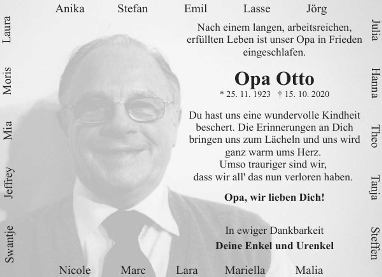 <p>Emil</p><p>Jörg</p><p>Nach einem langen, arbeitsreichen,<br />erfüllten Leben ist unser Opa in Frieden<br />eingeschlafen.</p><p>Opa Otto</p><p>Hanna</p><p>* 25. 11. 1923 † 15. 10. 2020</p><p>Mia<br />Jeffrey</p><p>Opa, wir lieben Dich!</p><p>Nicole</p><p>Marc</p><p>Lara</p><p>Mariella</p><p>Malia</p><p>Steffen</p><p>In ewiger Dankbarkeit<br />Deine Enkel und Urenkel</p><p>Tanja</p><p>Du hast uns eine wundervolle Kindheit<br />beschert. Die Erinnerungen an Dich<br />bringen uns zum Lächeln und uns wird<br />ganz warm ums Herz.<br />Umso trauriger sind wir,<br />dass wir all' das nun verloren haben.</p><p>Theo</p><p>Swantje</p><p>Lasse</p><p>Julia</p><p>Laura</p><p>Stefan</p><p>Moris</p><p>Anika</p>