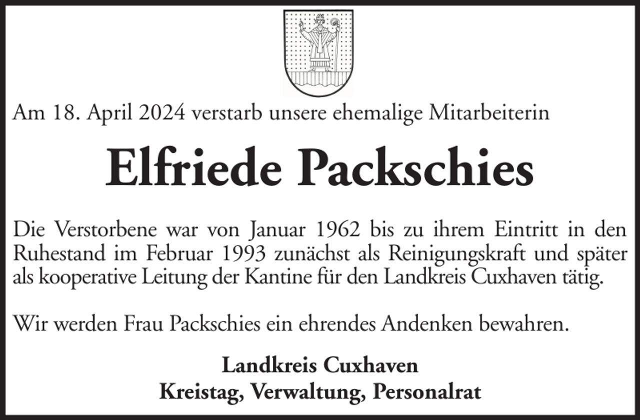 <p>Am 18. April 2024 verstarb unsere ehemalige Mitarbeiterin</p><p>Elfriede Packschies<br />Die Verstorbene war von Januar 1962 bis zu ihrem Eintritt in den<br />Ruhestand im Februar 1993 zunächst als Reinigungskraft und später<br />als kooperative Leitung der Kantine für den Landkreis Cuxhaven tätig.<br />Wir werden Frau Packschies ein ehrendes Andenken bewahren.<br />Landkreis Cuxhaven<br />Kreistag, Verwaltung, Personalrat</p>