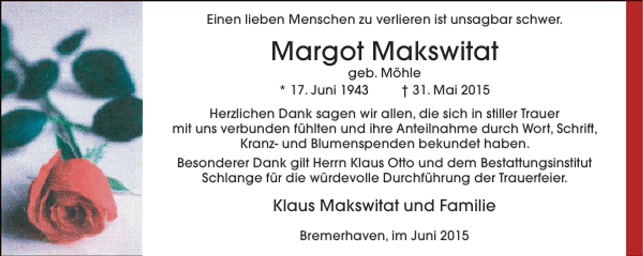 <p>Einen lieben Menschen zu verlieren ist unsagbar schwer.</p><p>Margot Makswitat<br />geb. Möhle<br />* 17. Juni 1943<br />† 31. Mai 2015</p><p>Herzlichen Dank sagen wir allen, die sich in stiller Trauer<br />mit uns verbunden fühlten und ihre Anteilnahme durch Wort, Schrift,<br />Kranz- und Blumenspenden bekundet haben.<br />Besonderer Dank gilt Herrn Klaus Otto und dem Bestattungsinstitut<br />Schlange für die würdevolle Durchführung der Trauerfeier.</p><p>Klaus Makswitat und Familie<br />Bremerhaven, im Juni 2015</p>