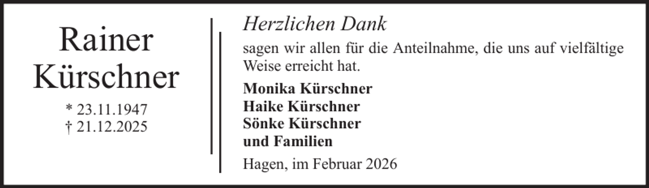 <p>Rainer<br />Kürschner<br />* 23.11.1947<br />† 21.12.2025</p><p>Herzlichen Dank<br />sagen wir allen für die Anteilnahme, die uns auf vielfältige<br />Weise erreicht hat.<br />Monika Kürschner<br />Haike Kürschner<br />Sönke Kürschner<br />und Familien<br />Hagen, im Februar 2026</p>