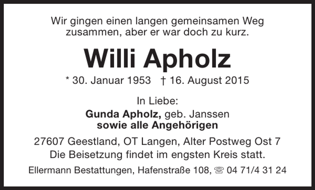 <p>Wir gingen einen langen gemeinsamen Weg<br />zusammen, aber er war doch zu kurz.</p><p>Willi Apholz</p><p>* 30. Januar 1953 † 16. August 2015<br />In Liebe:<br />Gunda Apholz, geb. Janssen<br />sowie alle Angehörigen<br />27607 Geestland, OT Langen, Alter Postweg Ost 7<br />Die Beisetzung findet im engsten Kreis statt.<br />Ellermann Bestattungen, Hafenstraße 108, s 04 71/4 31 24</p>