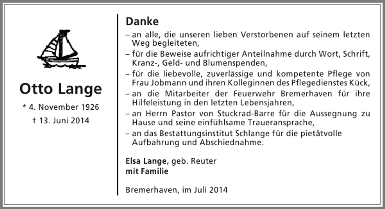 <p>Danke</p><p>Otto Lange<br />* 4. November 1926<br />† 13. Juni 2014</p><p>– an alle, die unseren lieben Verstorbenen auf seinem letzten<br />Weg begleiteten,<br />– für die Beweise aufrichtiger Anteilnahme durch Wort, Schrift,<br />Kranz-, Geld- und Blumenspenden,<br />– für die liebevolle, zuverlässige und kompetente Pflege von<br />Frau Jobmann und ihren Kolleginnen des Pflegedienstes Kück,<br />– an die Mitarbeiter der Feuerwehr Bremerhaven für ihre<br />Hilfeleistung in den letzten Lebensjahren,<br />– an Herrn Pastor von Stuckrad-Barre für die Aussegnung zu<br />Hause und seine einfühlsame Traueransprache,<br />– an das Bestattungsinstitut Schlange für die pietätvolle<br />Aufbahrung und Abschiednahme.<br />Elsa Lange, geb. Reuter<br />mit Familie<br />Bremerhaven, im Juli 2014</p>