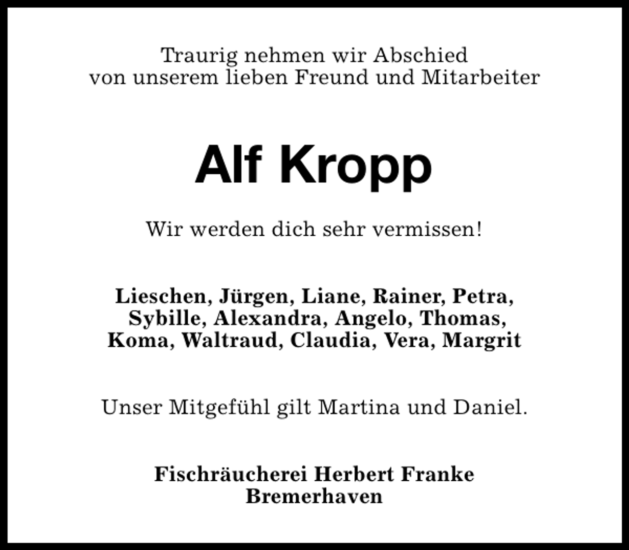 <p>Traurig nehmen wir Abschied<br />von unserem lieben Freund und Mitarbeiter</p><p>Alf Kropp<br />Wir werden dich sehr vermissen!<br />Lieschen, Jürgen, Liane, Rainer, Petra,<br />Sybille, Alexandra, Angelo, Thomas,<br />Koma, Waltraud, Claudia, Vera, Margrit<br />Unser Mitgefühl gilt Martina und Daniel.<br />Fischräucherei Herbert Franke<br />Bremerhaven</p>