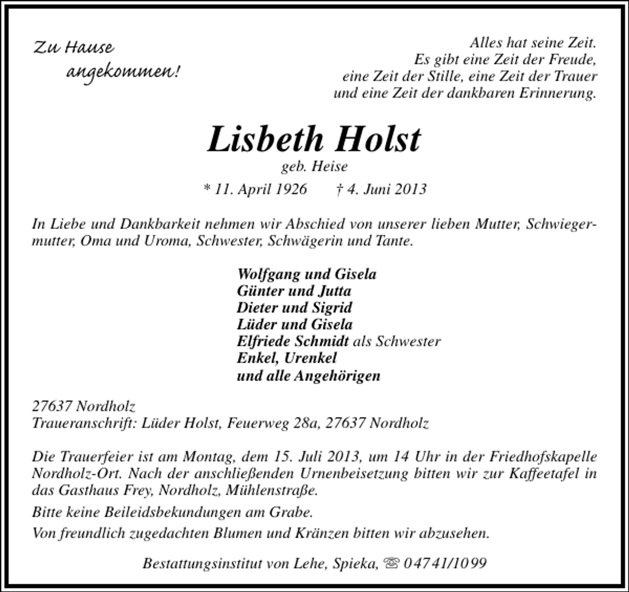 <p>Zu Hause<br />angekommen!</p><p>Alles hat seine Zeit.<br />Es gibt eine Zeit der Freude,<br />eine Zeit der Stille, eine Zeit der Trauer<br />und eine Zeit der dankbaren Erinnerung.</p><p>Lisbeth Holst</p><p>geb. Heise<br />* 11. April 1926<br />† 4. Juni 2013<br />In Liebe und Dankbarkeit nehmen wir Abschied von unserer lieben Mutter, Schwiegermutter, Oma und Uroma, Schwester, Schwägerin und Tante.<br />Wolfgang und Gisela<br />Günter und Jutta<br />Dieter und Sigrid<br />Lüder und Gisela<br />Elfriede Schmidt als Schwester<br />Enkel, Urenkel<br />und alle Angehörigen<br />27637 Nordholz<br />Traueranschrift: Lüder Holst, Feuerweg 28a, 27637 Nordholz<br />Die Trauerfeier ist am Montag, dem 15. Juli 2013, um 14 Uhr in der Friedhofskapelle<br />Nordholz-Ort. Nach der anschließenden Urnenbeisetzung bitten wir zur Kaffeetafel in<br />das Gasthaus Frey, Nordholz, Mühlenstraße.<br />Bitte keine Beileidsbekundungen am Grabe.<br />Von freundlich zugedachten Blumen und Kränzen bitten wir abzusehen.<br />Bestattungsinstitut von Lehe, Spieka,  0 47 41/10 99</p>