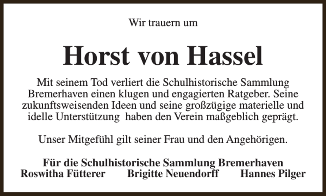 <p>Wir trauern um</p><p>Horst von Hassel<br />Mit seinem Tod verliert die Schulhistorische Sammlung<br />Bremerhaven einen klugen und engagierten Ratgeber. Seine<br />zukunftsweisenden Ideen und seine großzügige materielle und<br />idelle Unterstützung haben den Verein maßgeblich geprägt.<br />Unser Mitgefühl gilt seiner Frau und den Angehörigen.<br />Für die Schulhistorische Sammlung Bremerhaven<br />Roswitha Fütterer<br />Brigitte Neuendorff<br />Hannes Pilger</p>