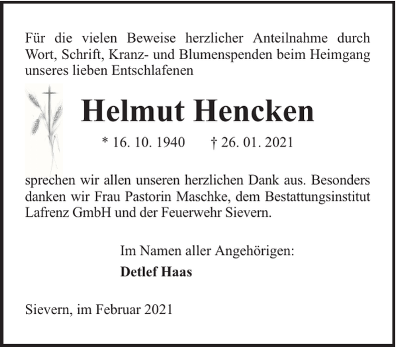 <p>Für die vielen Beweise herzlicher Anteilnahme durch<br />Wort, Schrift, Kranz- und Blumenspenden beim Heimgang<br />unseres lieben Entschlafenen</p><p>Helmut Hencken<br />* 16. 10. 1940</p><p>† 26. 01. 2021</p><p>sprechen wir allen unseren herzlichen Dank aus. Besonders<br />danken wir Frau Pastorin Maschke, dem Bestattungsinstitut<br />Lafrenz GmbH und der Feuerwehr Sievern.<br />Im Namen aller Angehörigen:<br />Detlef Haas<br />Sievern, im Februar 2021</p>
