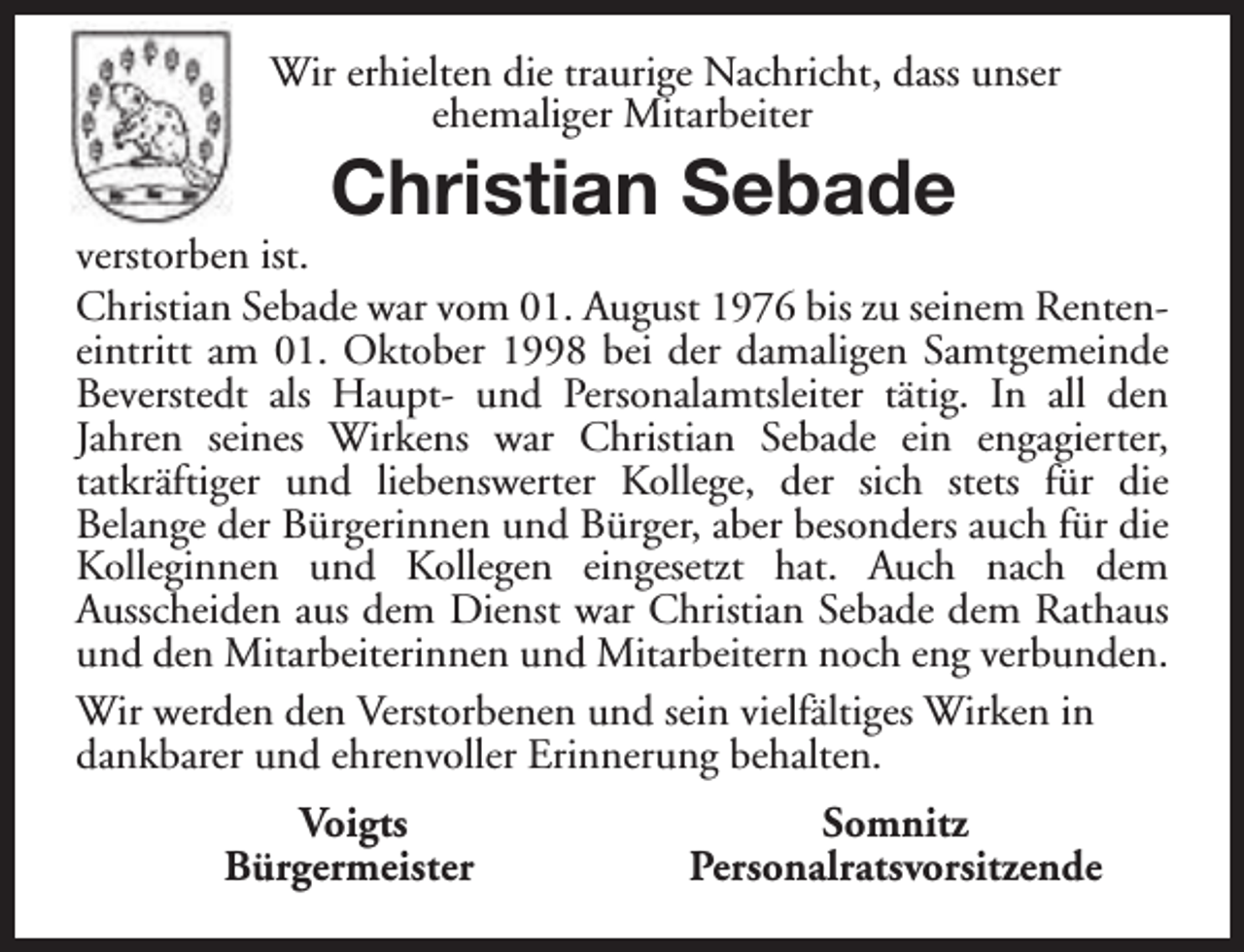 <p>Wir erhielten die traurige Nachricht, dass unser<br />ehemaliger Mitarbeiter</p><p>Christian Sebade</p><p>verstorben ist.<br />Christian Sebade war vom 01. August 1976 bis zu seinem Renteneintritt am 01. Oktober 1998 bei der damaligen Samtgemeinde<br />Beverstedt als Haupt- und Personalamtsleiter tätig. In all den<br />Jahren seines Wirkens war Christian Sebade ein engagierter,<br />tatkräftiger und liebenswerter Kollege, der sich stets für die<br />Belange der Bürgerinnen und Bürger, aber besonders auch für die<br />Kolleginnen und Kollegen eingesetzt hat. Auch nach dem<br />Ausscheiden aus dem Dienst war Christian Sebade dem Rathaus<br />und den Mitarbeiterinnen und Mitarbeitern noch eng verbunden.<br />Wir werden den Verstorbenen und sein vielfältiges Wirken in<br />dankbarer und ehrenvoller Erinnerung behalten.<br />Voigts<br />Bürgermeister</p><p>Somnitz<br />Personalratsvorsitzende</p>